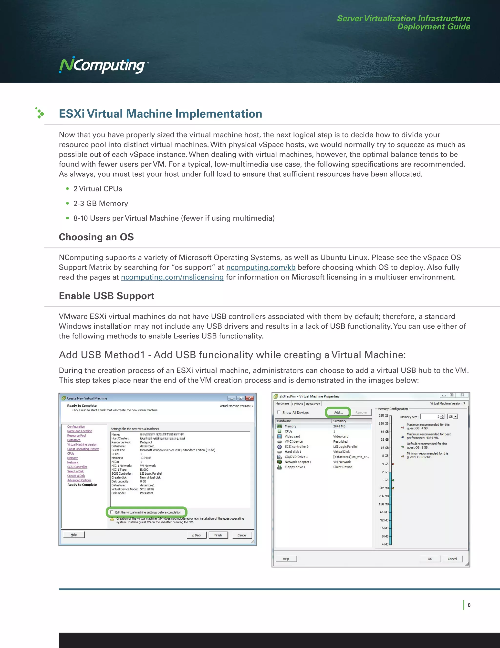 Server Virtualization Infrastructure
                                                                                                Deployment Guide




ESXi Virtual Machine Implementation
Now that you have properly sized the virtual machine host, the next logical step is to decide how to divide your
resource pool into distinct virtual machines. With physical vSpace hosts, we would normally try to squeeze as much as
possible out of each vSpace instance. When dealing with virtual machines, however, the optimal balance tends to be
found with fewer users per VM. For a typical, low-multimedia use case, the following specifications are recommended.
As always, you must test your host under full load to ensure that sufficient resources have been allocated.

	 •	 2 Virtual CPUs

	 •	 2-3 GB Memory

	 •	 8-10 Users per Virtual Machine (fewer if using multimedia)

Choosing an OS

NComputing supports a variety of Microsoft Operating Systems, as well as Ubuntu Linux. Please see the vSpace OS
Support Matrix by searching for “os support” at ncomputing.com/kb before choosing which OS to deploy. Also fully
read the pages at ncomputing.com/mslicensing for information on Microsoft licensing in a multiuser environment.

Enable USB Support

VMware ESXi virtual machines do not have USB controllers associated with them by default; therefore, a standard
Windows installation may not include any USB drivers and results in a lack of USB functionality. You can use either of
the following methods to enable L-series USB functionality.

Add USB Method1 - Add USB funcionality while creating a Virtual Machine:
During the creation process of an ESXi virtual machine, administrators can choose to add a virtual USB hub to the VM.
This step takes place near the end of the VM creation process and is demonstrated in the images below:




                                                                                                                     |8
 