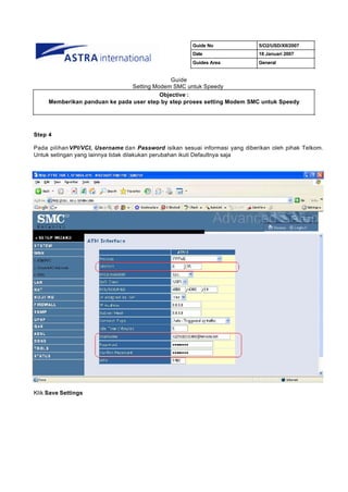 Guide No               5/O2/USD/XII/2007
                                                       Date                   18 Januari 2007
                                                       Guides Area            General


                                              Guide
                                Setting Modem SMC untuk Speedy
                                          Objective :
     Memberikan panduan ke pada user step by step proses setting Modem SMC untuk Speedy




Step 4

Pada pilihan VPI/VCI, Username dan Password isikan sesuai informasi yang diberikan oleh pihak Telkom.
Untuk setingan yang lainnya tidak dilakukan perubahan ikuti Defaultnya saja




Klik Save Settings
 