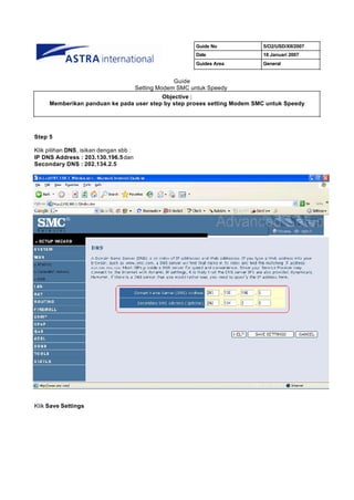 Guide No      5/O2/USD/XII/2007
                                                           Date          18 Januari 2007
                                                           Guides Area   General


                                                     Guide
                                        Setting Modem SMC untuk Speedy
                                         Objective :
     Memberikan panduan ke pada user step by step proses setting Modem SMC untuk Speedy




Step 5

Klik pilihan DNS, isikan dengan sbb :
IP DNS Address : 203.130.196.5 dan
Secondary DNS : 202.134.2.5




Klik Save Settings
 