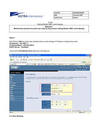 Guide No                 5/O2/USD/XII/2007
                                                           Date                     18 Januari 2007
                                                           Guides Area              General


                                                   Guide
                                      Setting Modem SMC untuk Speedy
                                         Objective :
     Memberikan panduan ke pada user step by step proses setting Modem SMC untuk Speedy




Step 6

Klik Pilihan LAN dan pada layar sebelah kanan untuk setingan IP address konfigurasinya sbb :
IP Address : 192.168.1.1
IP Subnet Mask : 255.255.255.0
DHCP Server : Disabled

Untuk pilihan IP Address Pool tidak perlu dikonfigurasi




Klik Save Settings
 