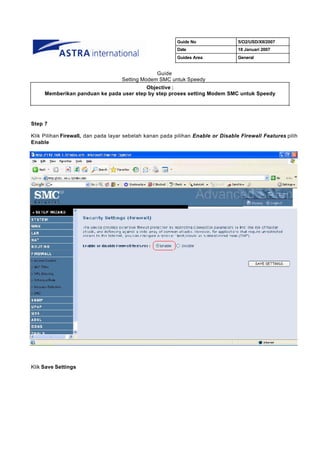 Guide No                5/O2/USD/XII/2007
                                                          Date                    18 Januari 2007
                                                          Guides Area             General


                                                 Guide
                                    Setting Modem SMC untuk Speedy
                                         Objective :
     Memberikan panduan ke pada user step by step proses setting Modem SMC untuk Speedy




Step 7

Klik Pilihan Firewall, dan pada layar sebelah kanan pada pilihan Enable or Disable Firewall Features pilih
Enable




Klik Save Settings
 