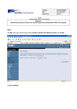 Guide No                5/O2/USD/XII/2007
                                                         Date                    18 Januari 2007
                                                         Guides Area             General


                                                Guide
                                   Setting Modem SMC untuk Speedy
                                         Objective :
     Memberikan panduan ke pada user step by step proses setting Modem SMC untuk Speedy




Step 7

Klik NAT, pada layar sebelah kanan Pilihan Enable or Disable NAT Module Function pilih Enable




Klik Save Settings
 