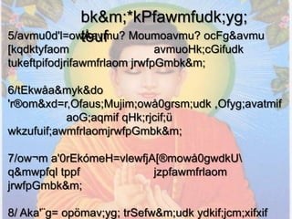 bk&m;*kPfawmfudk;yg;
             teuf
5/avmu0d'l=owÅavmu? Moumoavmu? ocFg&avmu
[kqdktyfaom                   avmuoHk;cGifudk
tukeftpifodjrifawmfrlaom jrwfpGmbk&m;

6/tEkwåa&myk&do
'r®om&xd=r,Ofaus;Mujim;owå0grsm;udk ,Ofyg;avatmif
           aoG;aqmif qHk;rjcif;ü
wkzufuif;awmfrlaomjrwfpGmbk&m;

7/ow¬m a'0rEkómeH=vlewfjA[®mowå0gwdkU
q&mwpfql tppf            jzpfawmfrlaom
jrwfpGmbk&m;

8/ Aka'¨g= opömav;yg; trSefw&m;udk ydkif;jcm;xifxif
 