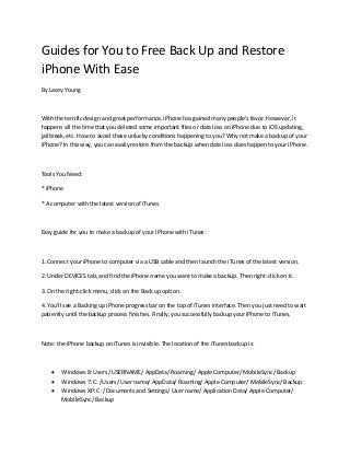 Guides for You to Free Back Up and Restore
iPhone With Ease
By Lacey Young

With the terrific design and great performance, iPhone has gained many people's favor. However, it
happens all the time that you deleted some important files or data loss on iPhone due to iOS updating,
jailbreak, etc. How to avoid these unlucky conditions happening to you? Why not make a backup of your
iPhone? In this way, you can easily restore from the backup when data loss does happen to your iPhone.

Tools You Need:
* iPhone
* A computer with the latest version of iTunes

Easy guide for you to make a backup of your iPhone with iTunes:

1. Connect your iPhone to computer via a USB cable and then launch the iTunes of the latest version.
2. Under DEVICES tab, and find the iPhone name you want to make a backup. Then right-click on it.
3. On the right-click menu, click on the Back up option.
4. You'll see a Backing up iPhone progress bar on the top of iTunes interface. Then you just need to wait
patiently until the backup process finishes. Finally, you successfully backup your iPhone to iTunes.

Note: the iPhone backup on iTunes is invisible. The location of the iTunes backup is:





Windows 8: Users/ USERNAME/ AppData/ Roaming/ Apple Computer/ MobileSync/ Backup
Windows 7: C: /Users/ User name/ AppData/ Roaming/ Apple Computer/ MobileSync/ Backup
Windows XP: C: /Documents and Settings/ User name/ Application Data/ Apple Computer/
MobileSync/ Backup

 