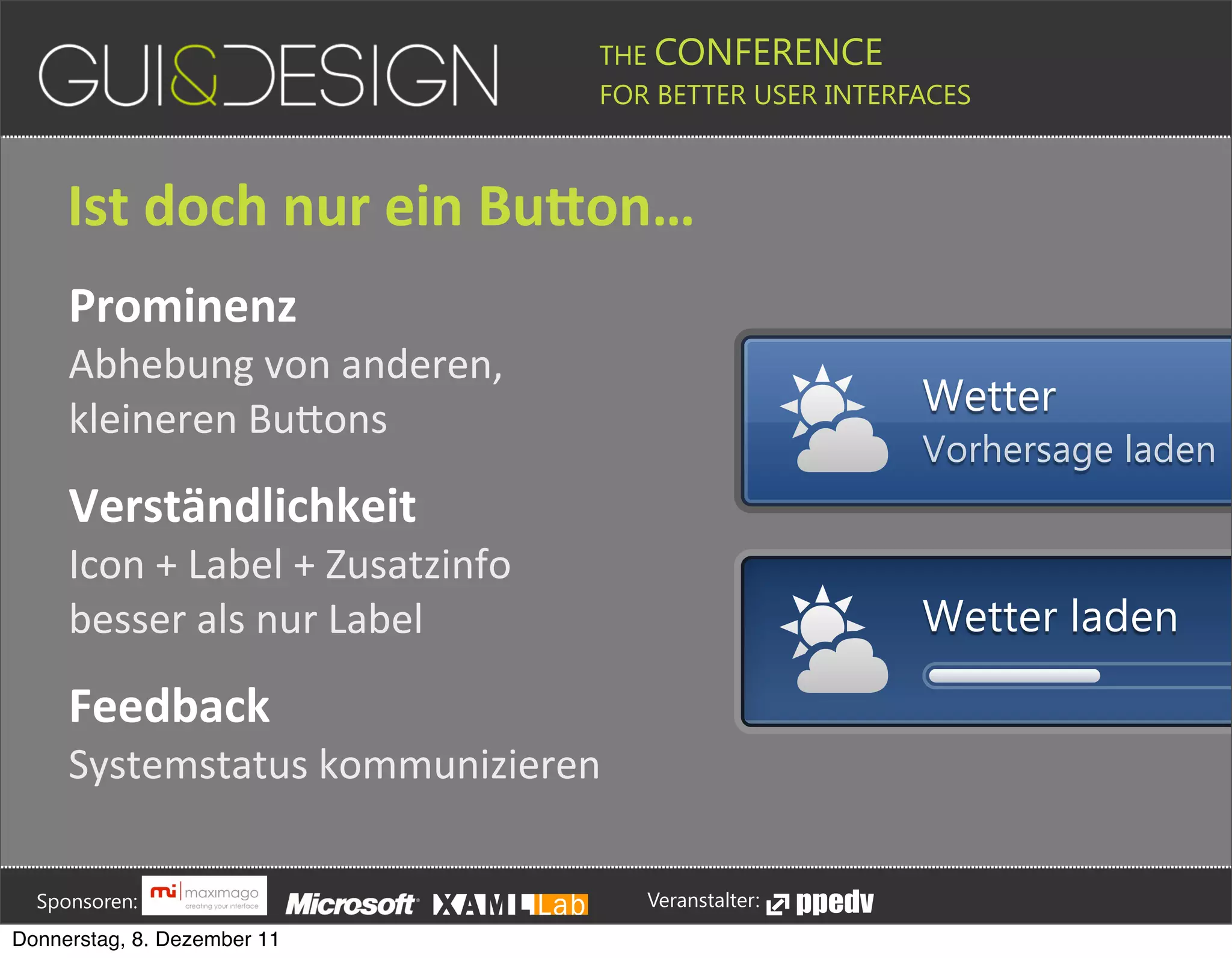 THE CONFERENCE
                                                                                                                                                         FOR BETTER USER INTERFACES





                 Ist+doch+nur+ein+BuGon…
                 Prominenz
                 Abhebung(von(anderen,(
                                                                                                                                                                                                                                            Wetter
                 kleineren(BuDons
                                                                                                                                                                                                                                            Vorhersage laden
                 Verständlichkeit
                 Icon(+(Label(+(Zusatzinfo
                 besser(als(nur(Label                                                                                                                                                                                                       Wetter laden

                 Feedback
                 Systemstatus(kommunizieren





         Sponsoren:                                                                                                                                                  Veranstalter:
   Donnerstag, 8. Dezember 11
 