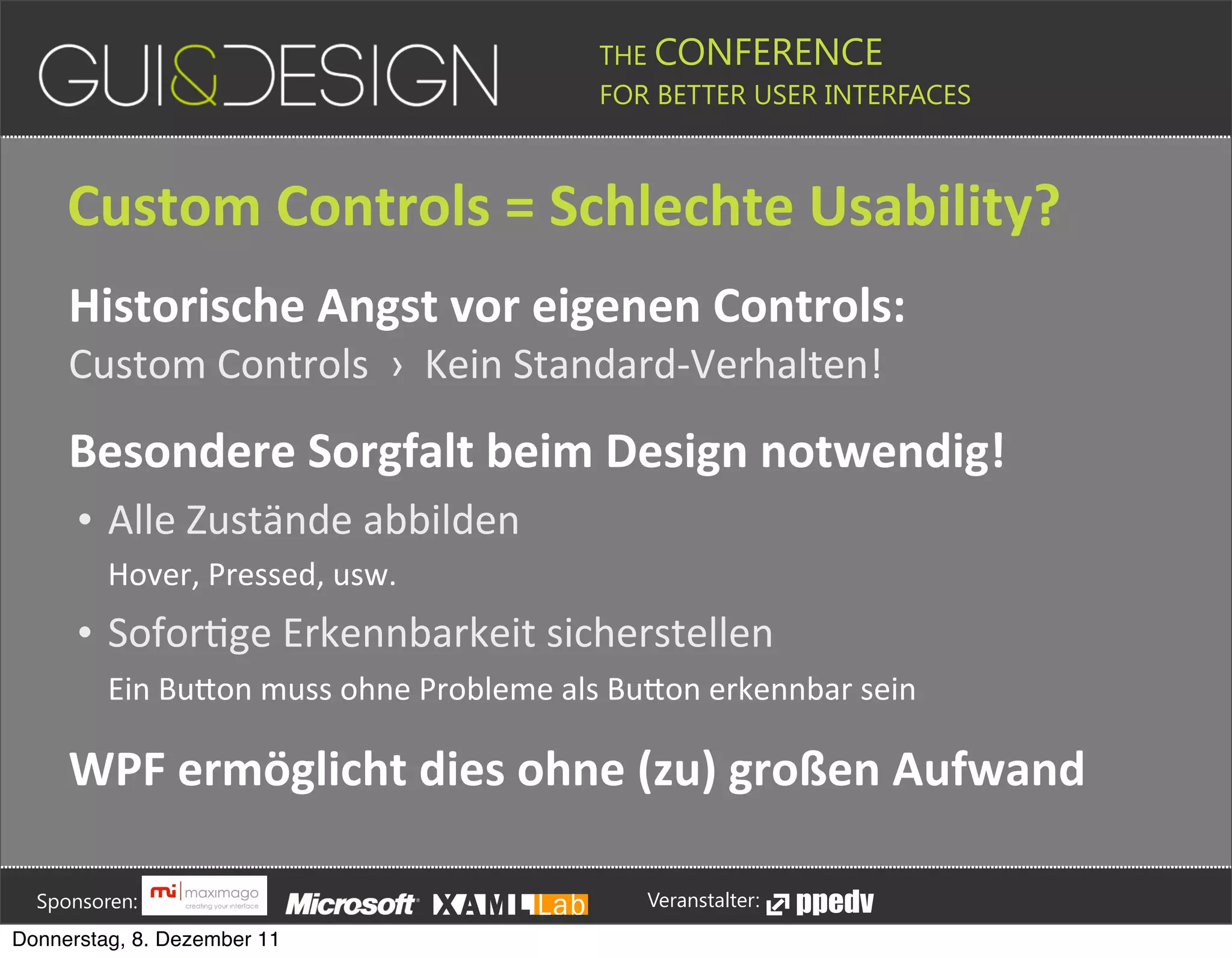 THE CONFERENCE
                                                                                                                                                         FOR BETTER USER INTERFACES





                 Custom+Controls+=+Schlechte+Usability?
                 Historische+Angst+vor+eigenen+Controls:
                 Custom(Controls((›((Kein(StandardMVerhalten!

                 Besondere+Sorgfalt+beim+Design+notwendig!
                    • Alle(Zustände(abbilden
                            Hover,#Pressed,#usw.
                    • SoforPge(Erkennbarkeit(sicherstellen
                            Ein#BuPon#muss#ohne#Probleme#als#BuPon#erkennbar#sein

                 WPF+ermöglicht+dies+ohne+(zu)+großen+Aufwand




         Sponsoren:                                                                                                                                                  Veranstalter:
   Donnerstag, 8. Dezember 11
 