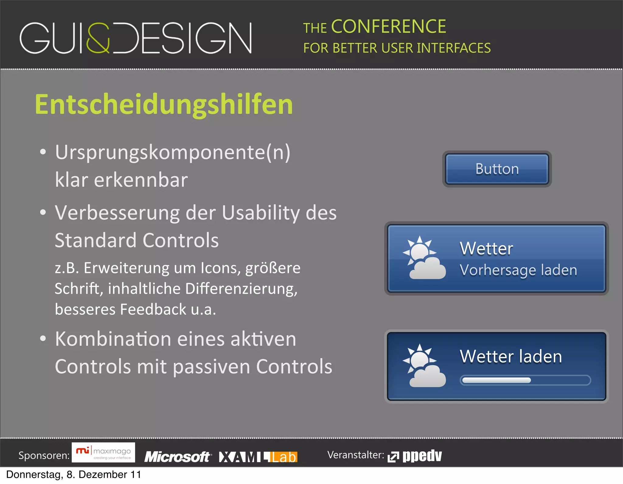 THE CONFERENCE
                                                                                                                                                         FOR BETTER USER INTERFACES





                 Entscheidungshilfen
                    • Ursprungskomponente(n)(
                                                                                                                                                                                                                                                Button
                      klar(erkennbar
                    • Verbesserung(der(Usability(des(
                      Standard(Controls                                                                                                                                                                                                 Wetter
                            z.B.#Erweiterung#um#Icons,#größere#                                                                                                                                                                         Vorhersage laden
                            SchriR,#inhaltliche#Diﬀerenzierung,#
                            besseres#Feedback#u.a.
                    • KombinaPon(eines(akPven(
                                                                                                                                                                                                                                        Wetter laden
                      Controls(mit(passiven(Controls





         Sponsoren:                                                                                                                                                  Veranstalter:
   Donnerstag, 8. Dezember 11
 