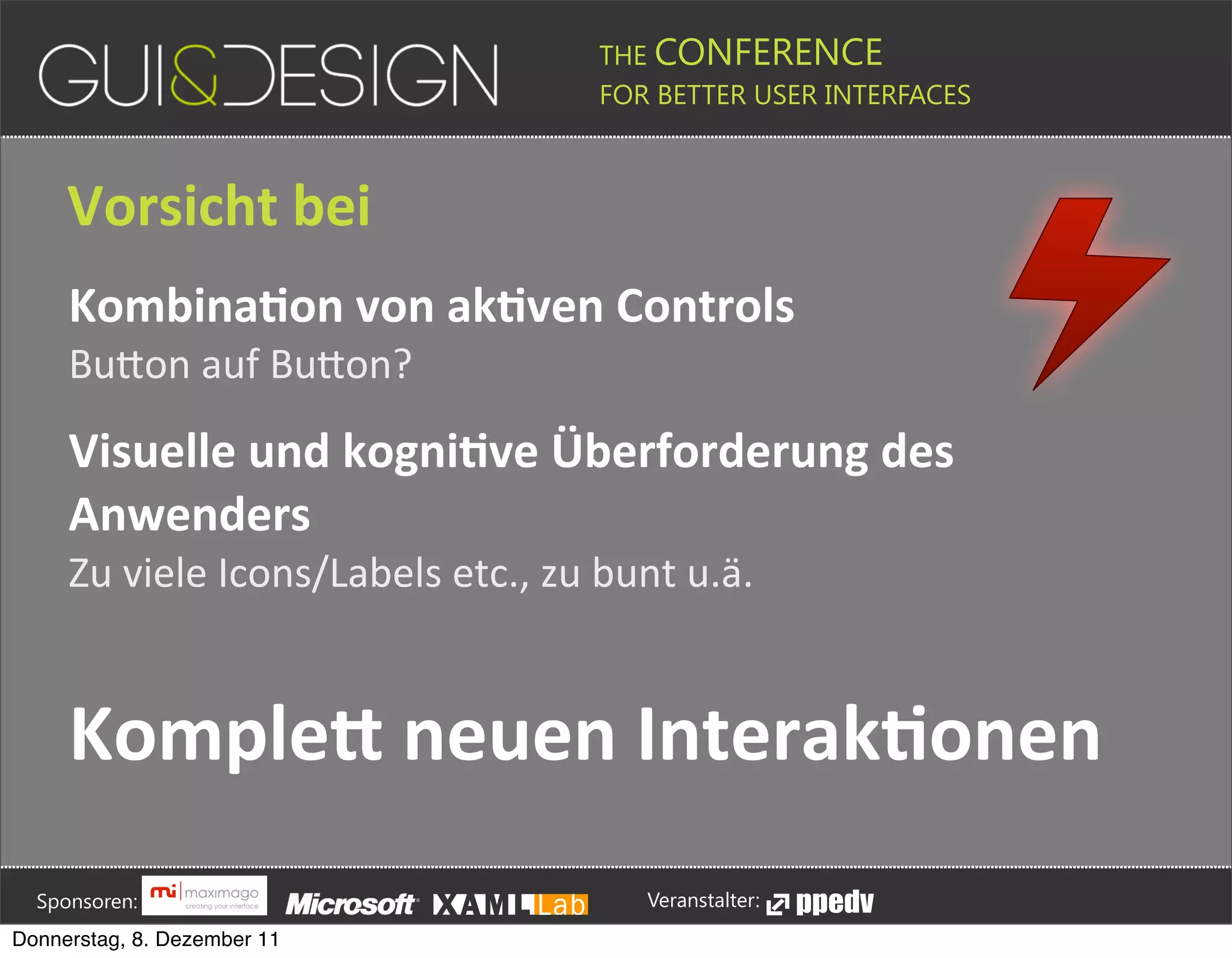 THE CONFERENCE
                                                                                                                                                         FOR BETTER USER INTERFACES





                 Vorsicht+bei
                 KombinaSon+von+akSven+Controls
                 BuDon(auf(BuDon?

                 Visuelle+und+kogniSve+Überforderung+des+
                 Anwenders
                 Zu(viele(Icons/Labels(etc.,(zu(bunt(u.ä.


                 KompleG+neuen+InterakSonen




         Sponsoren:                                                                                                                                                  Veranstalter:
   Donnerstag, 8. Dezember 11
 