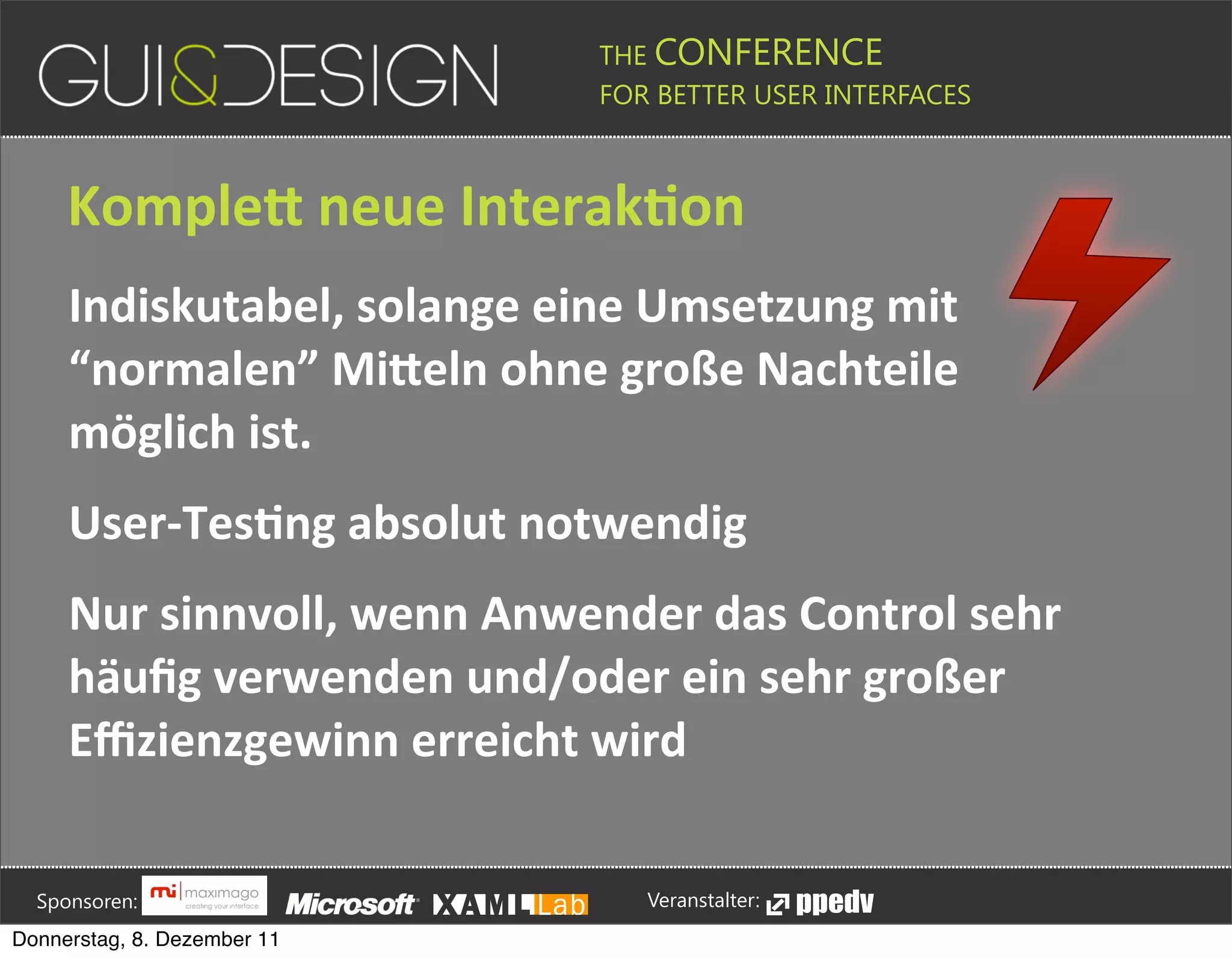THE CONFERENCE
                                                                                                                                                         FOR BETTER USER INTERFACES





                 KompleG+neue+InterakSon
                 Indiskutabel,+solange+eine+Umsetzung+mit+
                 “normalen”+MiGeln+ohne+große+Nachteile+
                 möglich+ist.
                 User[TesSng+absolut+notwendig
                 Nur+sinnvoll,+wenn+Anwender+das+Control+sehr+
                 häuﬁg+verwenden+und/oder+ein+sehr+großer+
                 Eﬃzienzgewinn+erreicht+wird





         Sponsoren:                                                                                                                                                  Veranstalter:
   Donnerstag, 8. Dezember 11
 