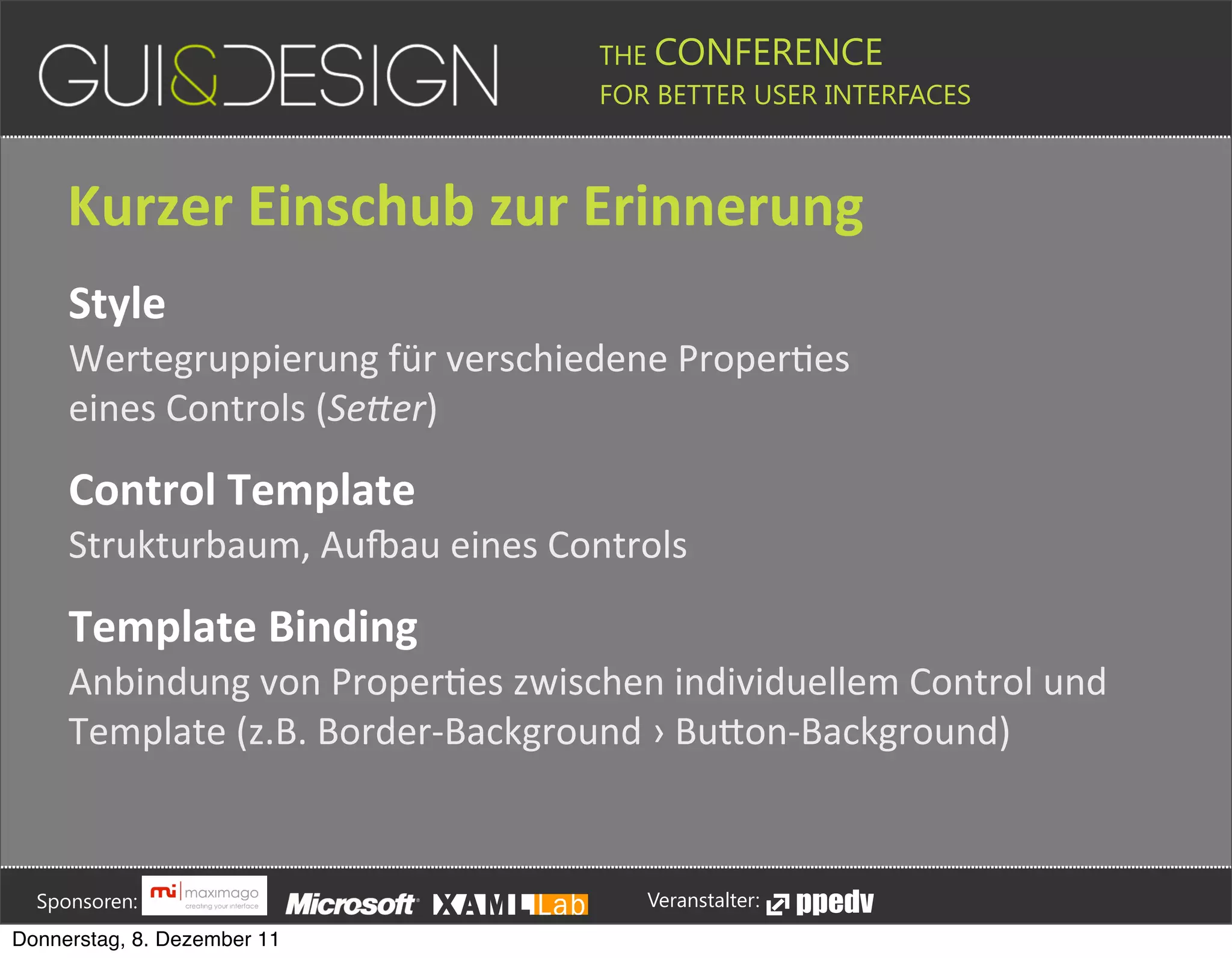 THE CONFERENCE
                                                                                                                                                         FOR BETTER USER INTERFACES





                 Kurzer+Einschub+zur+Erinnerung
                 Style
                 Wertegruppierung#für#verschiedene#ProperJes#
                 eines#Controls#(Se*er)

                 Control+Template
                 Strukturbaum,#AuYau#eines#Controls

                 Template+Binding
                 Anbindung#von#ProperJes#zwischen#individuellem#Control#und#
                 Template#(z.B.#Border,Background#›#BuPon,Background)






         Sponsoren:                                                                                                                                                  Veranstalter:
   Donnerstag, 8. Dezember 11
 