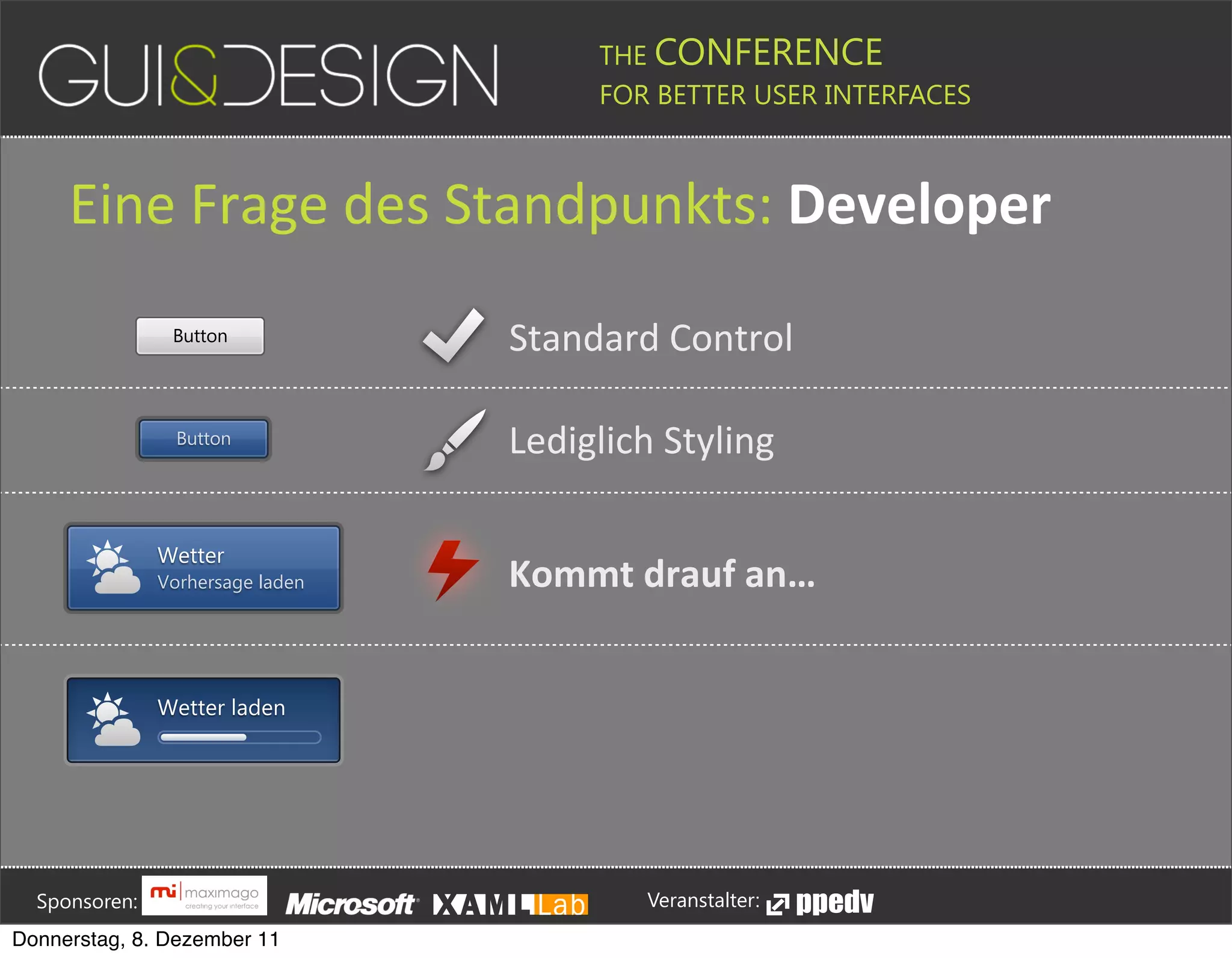 THE CONFERENCE
                                                                                                                                                         FOR BETTER USER INTERFACES





                  Eine(Frage(des(Standpunkts:+Developer
                                            Button                                                                                Standard#Control

                                             Button                                                                               Lediglich#Styling

                                        Wetter
                                        Vorhersage laden                                                                          Kommt+drauf+an…


                                        Wetter laden








         Sponsoren:                                                                                                                                                  Veranstalter:
   Donnerstag, 8. Dezember 11
 