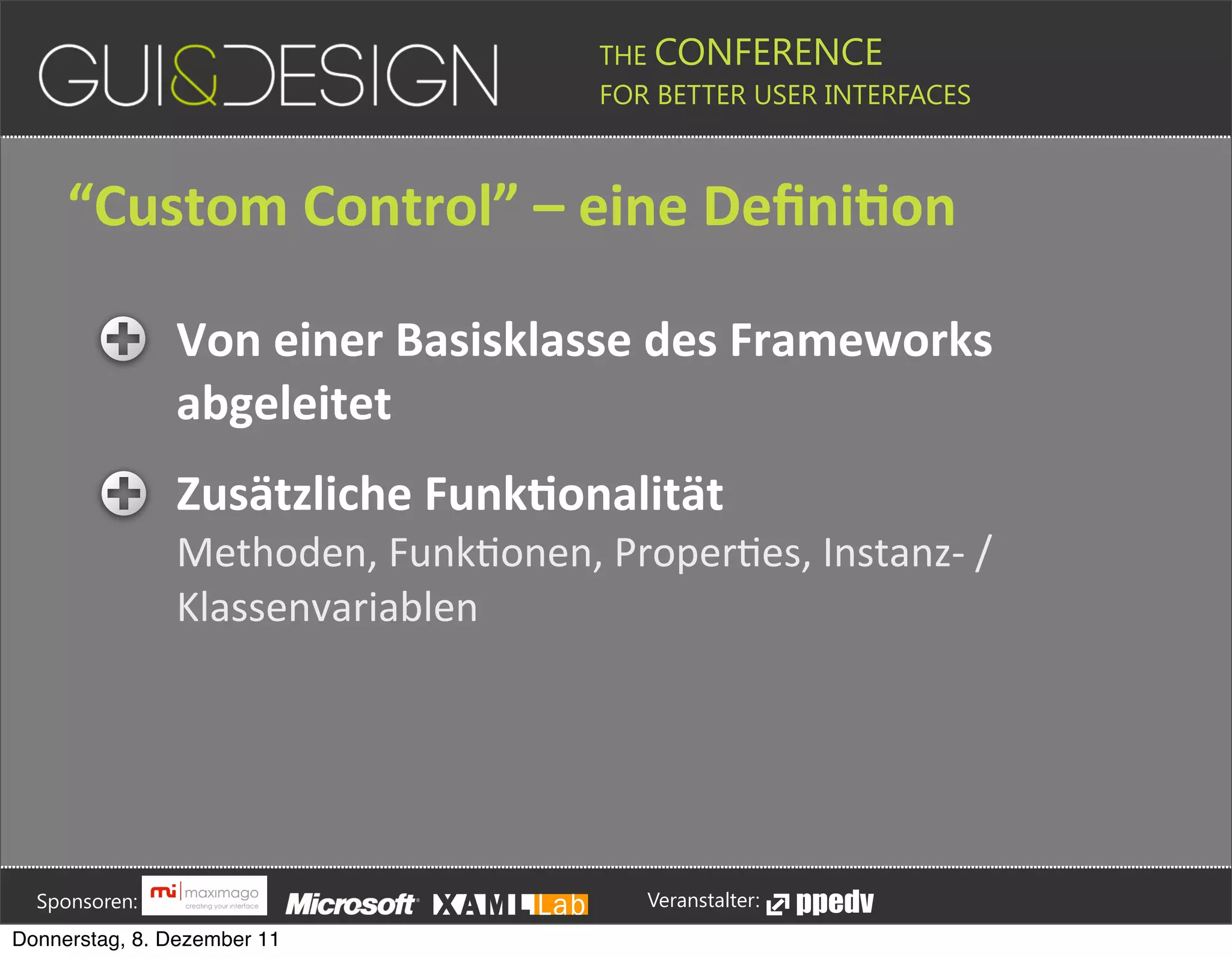 THE CONFERENCE
                                                                                                                                                         FOR BETTER USER INTERFACES





                 “Custom+Control”+–+eine+DeﬁniSon

                                             Von+einer+Basisklasse+des+Frameworks+
                                             abgeleitet
                                             Zusätzliche+FunkSonalität+
                                             Methoden,(FunkPonen,(ProperPes,(InstanzM(/(
                                             Klassenvariablen








         Sponsoren:                                                                                                                                                  Veranstalter:
   Donnerstag, 8. Dezember 11
 