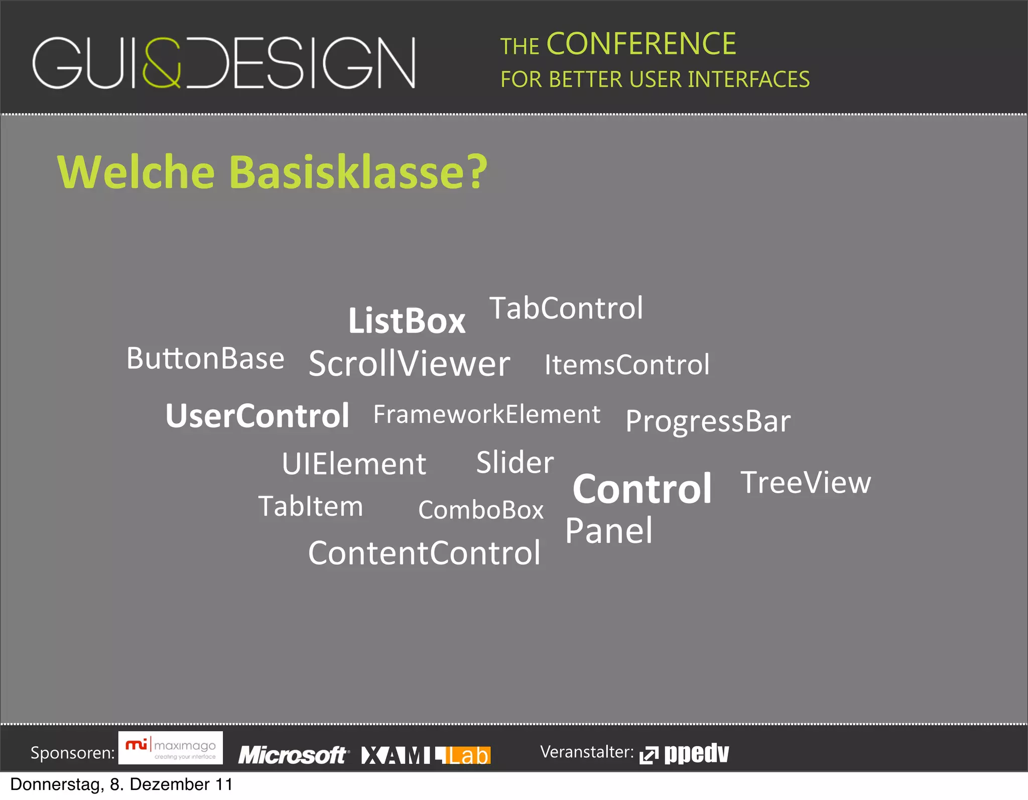 THE CONFERENCE
                                                                                                                                                         FOR BETTER USER INTERFACES





                 Welche+Basisklasse?

                                                  ListBox TabControl
                                      BuPonBase ScrollViewer ItemsControl
                                                  UserControl                                                     FrameworkElement ProgressBar
                                                                                      UIElement                                                   Slider
                                                                               TabItem                                          ComboBox
                                                                                                                                                                               Control                                             TreeView
                                                                                                                                                                             Panel
                                                                                              ContentControl







         Sponsoren:                                                                                                                                                  Veranstalter:
   Donnerstag, 8. Dezember 11
 