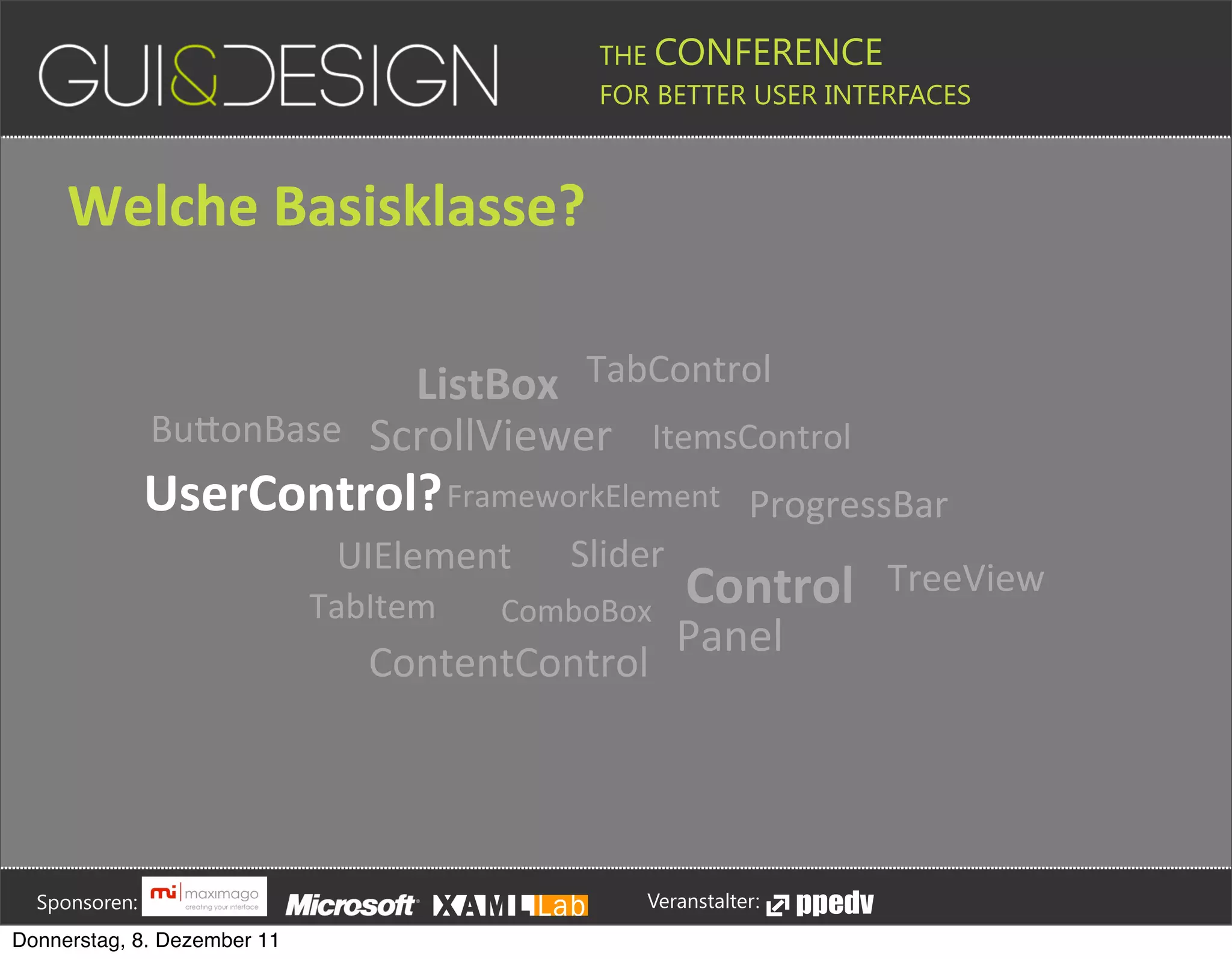 THE CONFERENCE
                                                                                                                                                         FOR BETTER USER INTERFACES





                 Welche+Basisklasse?

                                                  ListBox TabControl
                                      BuPonBase ScrollViewer ItemsControl
                                     UserControl? FrameworkElement                                                                                                                             ProgressBar
                                                                                      UIElement                                                   Slider
                                                                               TabItem                                          ComboBox
                                                                                                                                                                               Control                                             TreeView
                                                                                                                                                                             Panel
                                                                                              ContentControl







         Sponsoren:                                                                                                                                                  Veranstalter:
   Donnerstag, 8. Dezember 11
 
