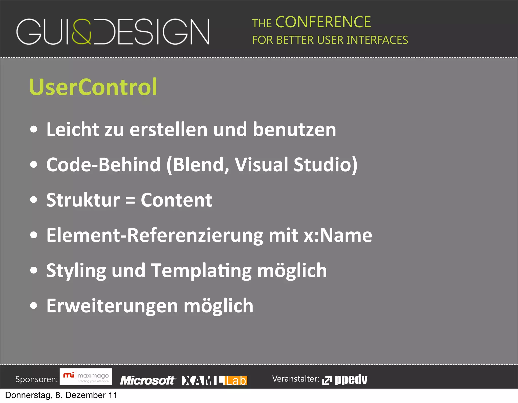 THE CONFERENCE
                                                                                                                                                         FOR BETTER USER INTERFACES





                 UserControl
                 • Leicht+zu+erstellen+und+benutzen
                 • Code[Behind+(Blend,+Visual+Studio)
                 • Struktur+=+Content
                 • Element[Referenzierung+mit+x:Name
                 • Styling+und+TemplaSng+möglich
                 • Erweiterungen+möglich





         Sponsoren:                                                                                                                                                  Veranstalter:
   Donnerstag, 8. Dezember 11
 
