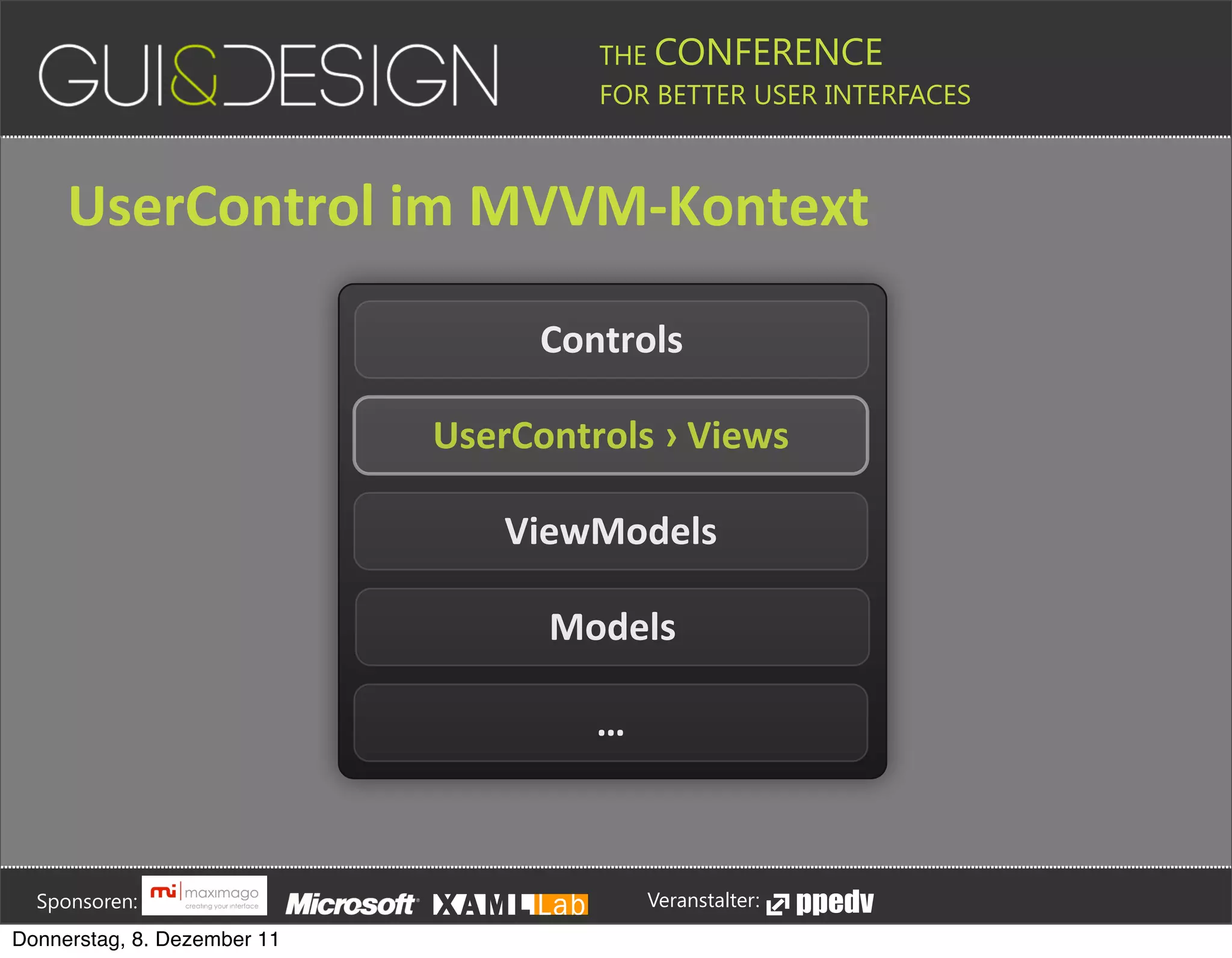 THE CONFERENCE
                                                                                                                                                         FOR BETTER USER INTERFACES





                 UserControl+im+MVVM[Kontext

                                                                                                                                          Controls

                                                                                                               UserControls+›+Views

                                                                                                                                 ViewModels

                                                                                                                                            Models

                                                                                                                                                        …






         Sponsoren:                                                                                                                                                  Veranstalter:
   Donnerstag, 8. Dezember 11
 