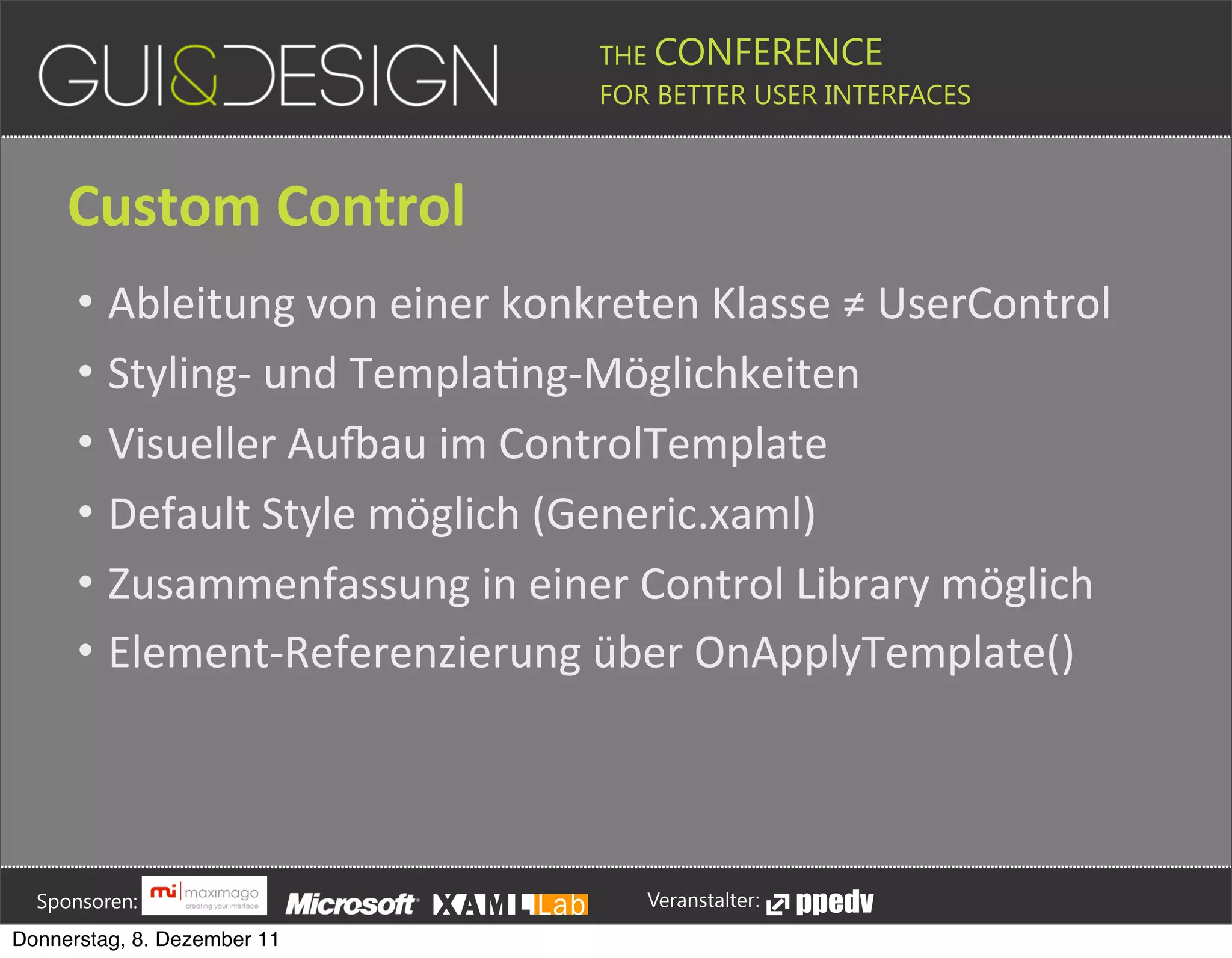 THE CONFERENCE
                                                                                                                                                         FOR BETTER USER INTERFACES





                 Custom+Control
                    • Ableitung(von(einer(konkreten(Klasse(≠(UserControl
                    • StylingM(und(TemplaPngMMöglichkeiten
                    • Visueller(Au=au(im(ControlTemplate
                    • Default(Style(möglich((Generic.xaml)
                    • Zusammenfassung(in(einer(Control(Library(möglich
                    • ElementMReferenzierung(über(OnApplyTemplate()







         Sponsoren:                                                                                                                                                  Veranstalter:
   Donnerstag, 8. Dezember 11
 