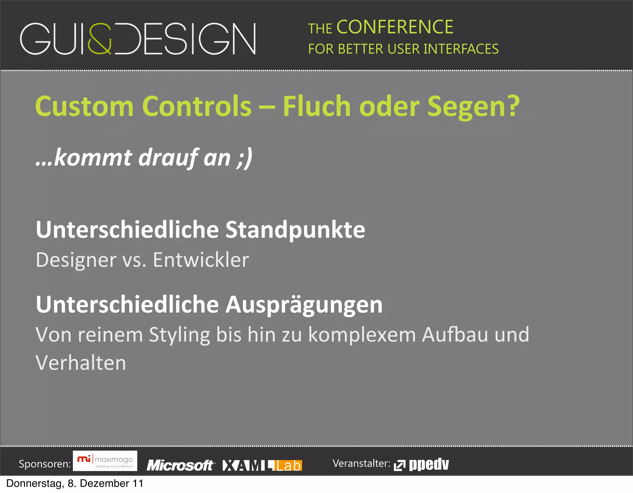 THE CONFERENCE
                                                                                                                                                         FOR BETTER USER INTERFACES





                 Custom+Controls+–+Fluch+oder+Segen?
                 …kommt&drauf&an&;)

                 Unterschiedliche+Standpunkte
                 Designer(vs.(Entwickler

                 Unterschiedliche+Ausprägungen
                 Von(reinem(Styling(bis(hin(zu(komplexem(Au=au(und(
                 Verhalten






         Sponsoren:                                                                                                                                                  Veranstalter:
   Donnerstag, 8. Dezember 11
 