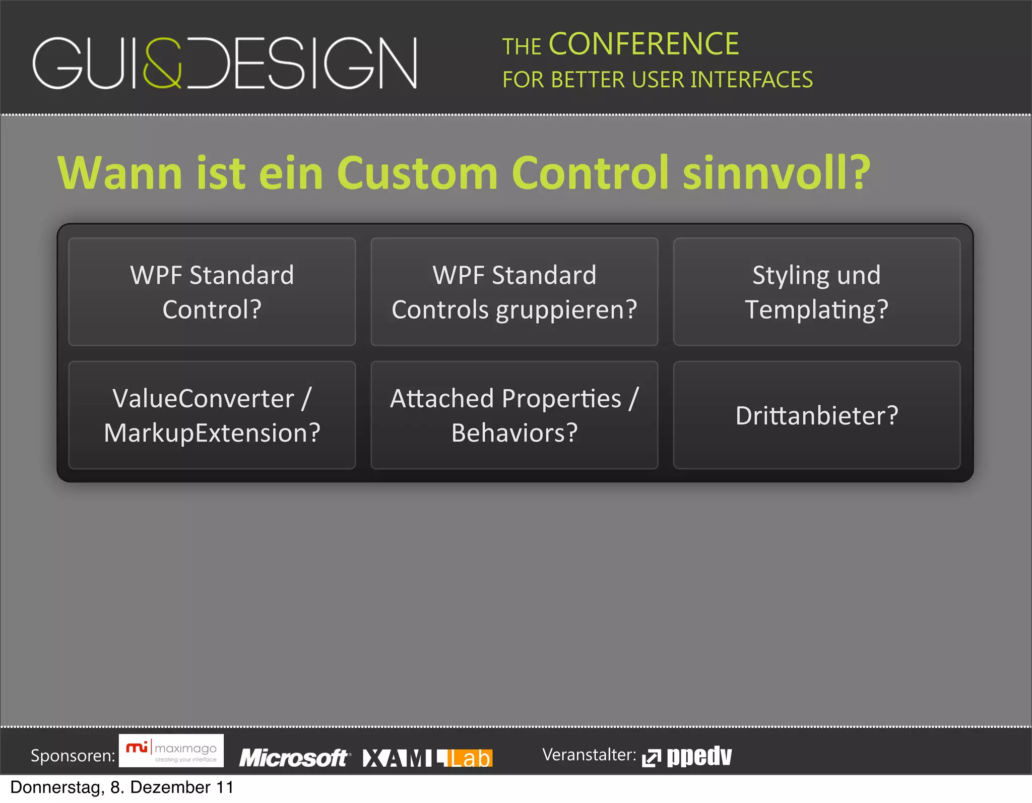 THE CONFERENCE
                                                                                                                                                         FOR BETTER USER INTERFACES





                 Wann+ist+ein+Custom+Control+sinnvoll?
                                       WPF#Standard#                                                                      WPF#Standard#                                                                                             Styling#und#
                                        Control?                                                                       Controls#gruppieren?                                                                                        TemplaJng?


                               ValueConverter#/#                                                                       APached#ProperJes#/#
                                                                                                                                                                                                                                DriPanbieter?
                               MarkupExtension?                                                                            Behaviors?








         Sponsoren:                                                                                                                                                  Veranstalter:
   Donnerstag, 8. Dezember 11
 