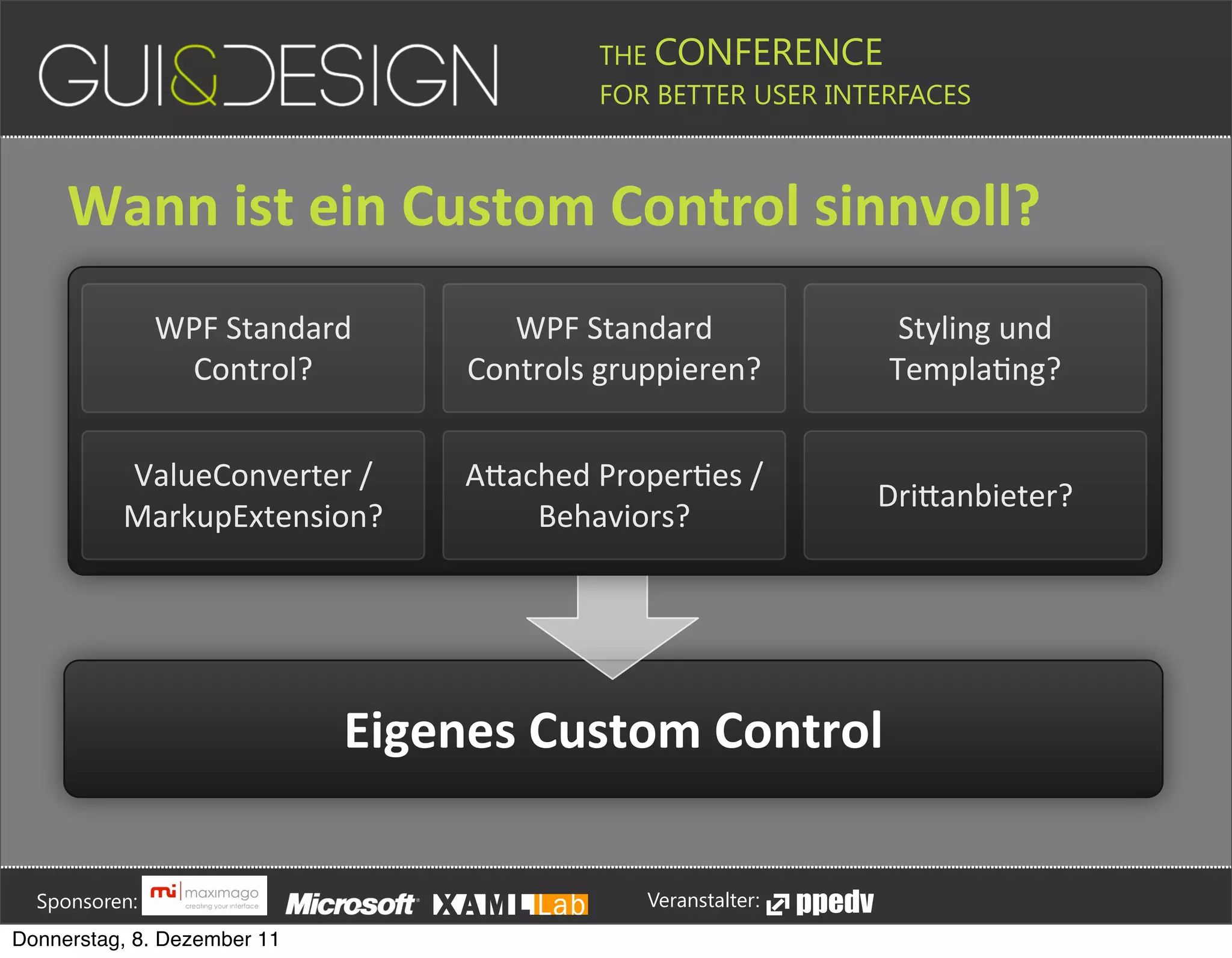 THE CONFERENCE
                                                                                                                                                         FOR BETTER USER INTERFACES





                 Wann+ist+ein+Custom+Control+sinnvoll?
                                       WPF#Standard#                                                                      WPF#Standard#                                                                                             Styling#und#
                                        Control?                                                                       Controls#gruppieren?                                                                                        TemplaJng?


                               ValueConverter#/#                                                                       APached#ProperJes#/#
                                                                                                                                                                                                                                DriPanbieter?
                               MarkupExtension?                                                                            Behaviors?




                                                                                        Eigenes+Custom+Control





         Sponsoren:                                                                                                                                                  Veranstalter:
   Donnerstag, 8. Dezember 11
 