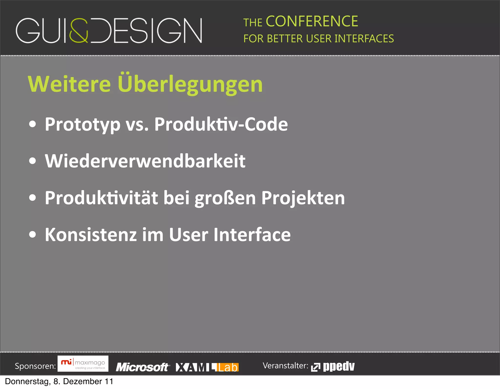 THE CONFERENCE
                                                                                                                                                         FOR BETTER USER INTERFACES





                 Weitere+Überlegungen
                 • Prototyp+vs.+ProdukSv[Code
                 • Wiederverwendbarkeit
                 • ProdukSvität+bei+großen+Projekten
                 • Konsistenz+im+User+Interface








         Sponsoren:                                                                                                                                                  Veranstalter:
   Donnerstag, 8. Dezember 11
 
