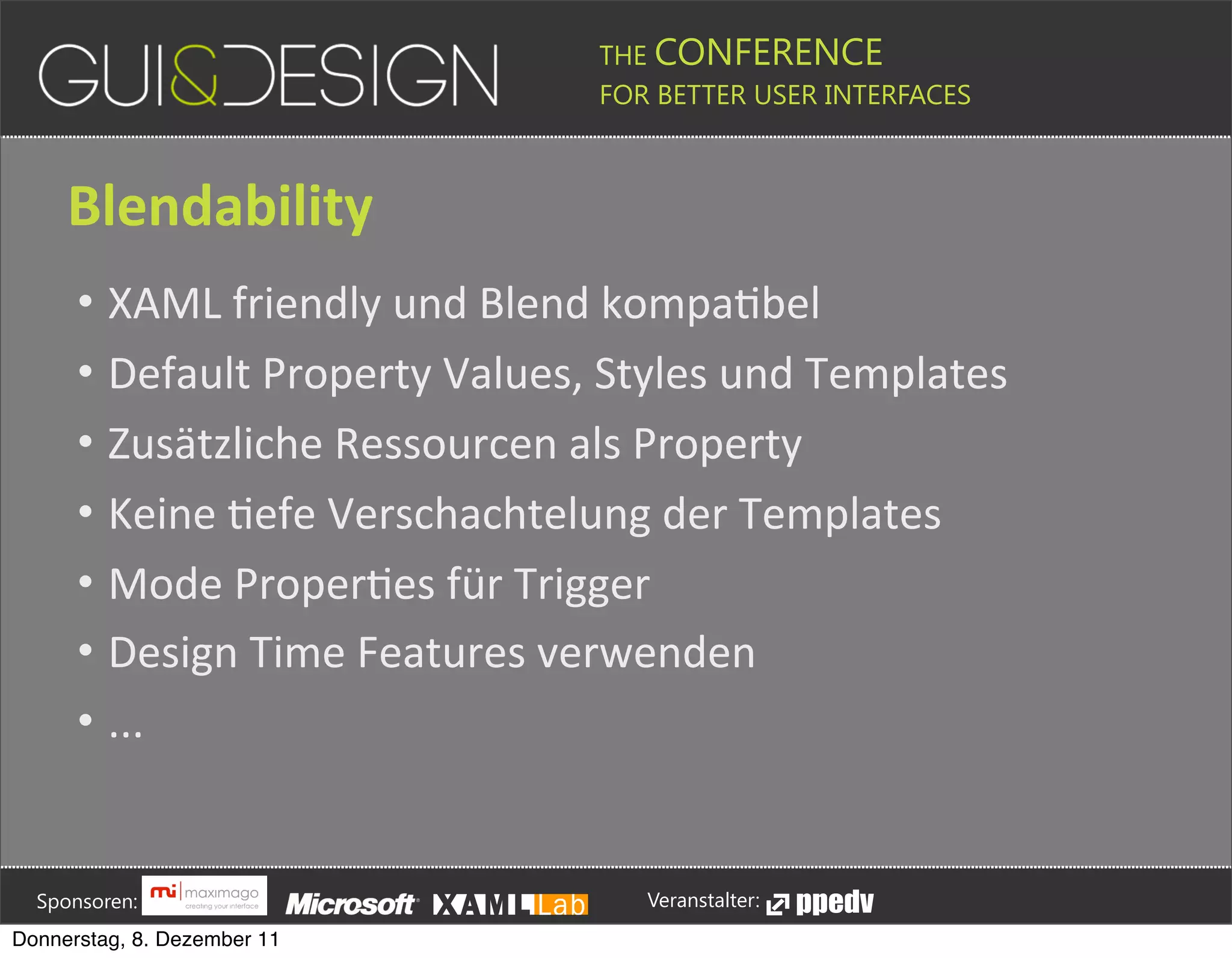 THE CONFERENCE
                                                                                                                                                         FOR BETTER USER INTERFACES





                 Blendability
                    • XAML(friendly(und(Blend(kompaPbel
                    • Default(Property(Values,(Styles(und(Templates
                    • Zusätzliche(Ressourcen(als(Property
                    • Keine(Pefe(Verschachtelung(der(Templates
                    • Mode(ProperPes(für(Trigger
                    • Design(Time(Features(verwenden(
                    • ...





         Sponsoren:                                                                                                                                                  Veranstalter:
   Donnerstag, 8. Dezember 11
 
