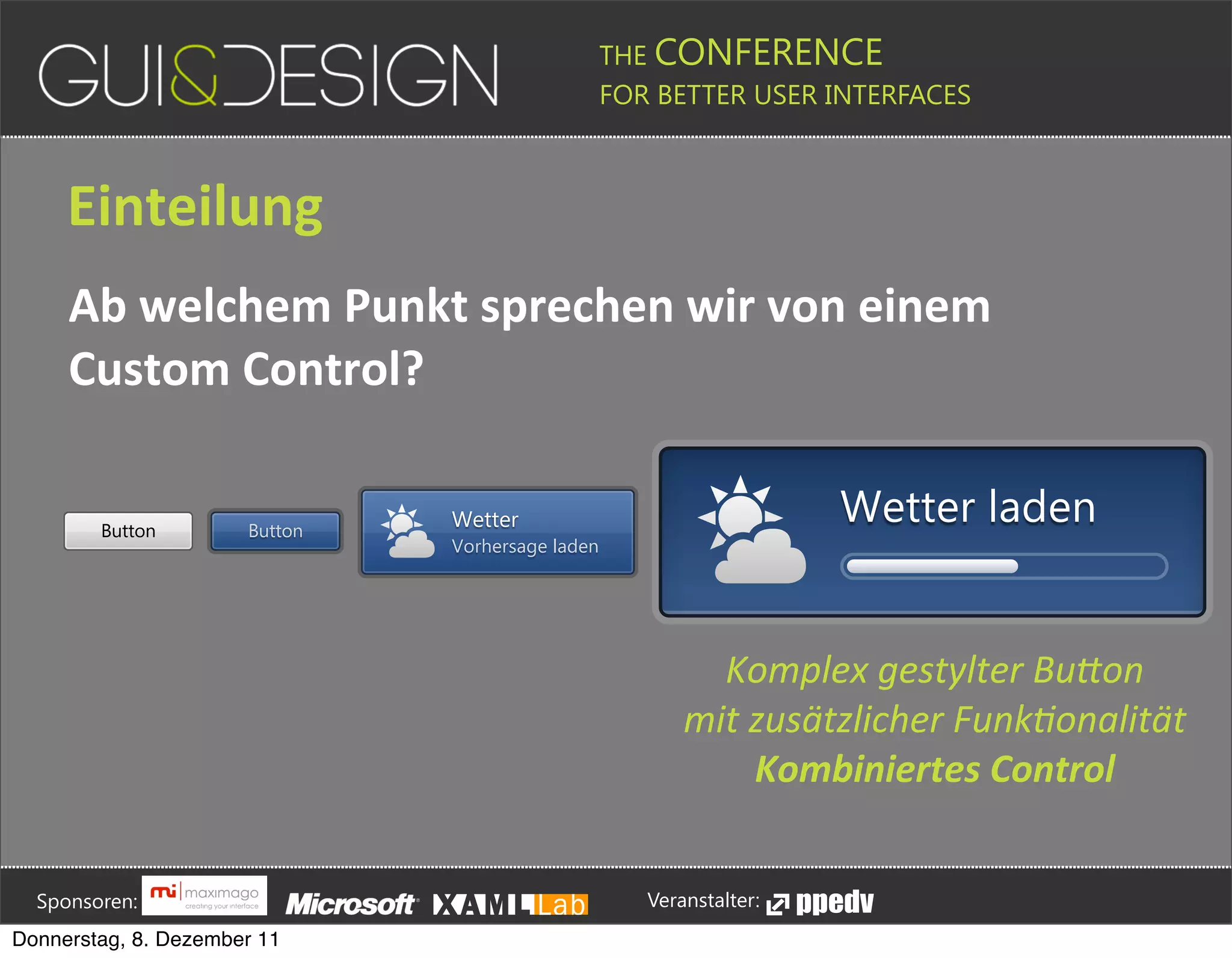 THE CONFERENCE
                                                                                                                                                         FOR BETTER USER INTERFACES





                 Einteilung
                 Ab+welchem+Punkt+sprechen+wir+von+einem+
                 Custom+Control?

                          Button                               Button
                                                                                                                   Wetter                                                                                              Wetter laden
                                                                                                                   Vorhersage laden




                                                                                                                                                                                 Komplex'gestylter'Bu*on
                                                                                                                                                                               mit'zusätzlicher'Funk>onalität
                                                                                                                                                                                   Kombiniertes&Control





         Sponsoren:                                                                                                                                                  Veranstalter:
   Donnerstag, 8. Dezember 11
 