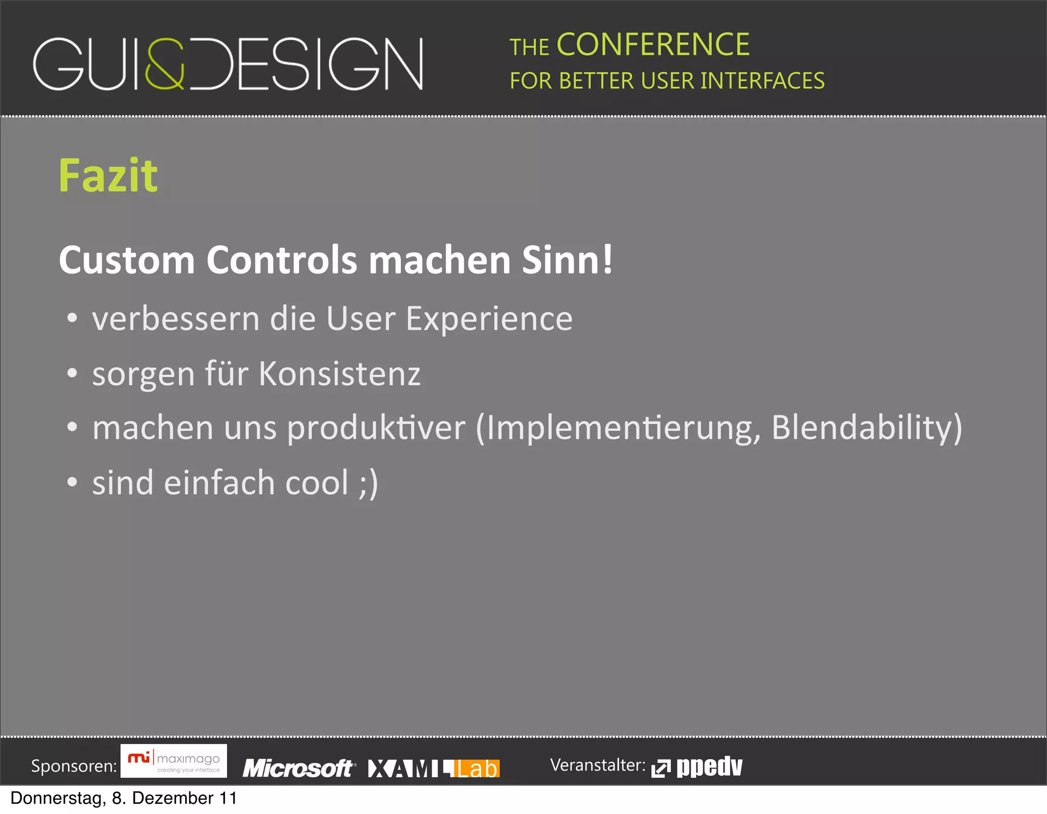 THE CONFERENCE
                                                                                                                                                         FOR BETTER USER INTERFACES





                 Fazit
                 Custom+Controls+machen+Sinn!
                    •       verbessern(die(User(Experience
                    •       sorgen(für(Konsistenz
                    •       machen(uns(produkPver((ImplemenPerung,(Blendability)
                    •       sind(einfach(cool(;)








         Sponsoren:                                                                                                                                                  Veranstalter:
   Donnerstag, 8. Dezember 11
 
