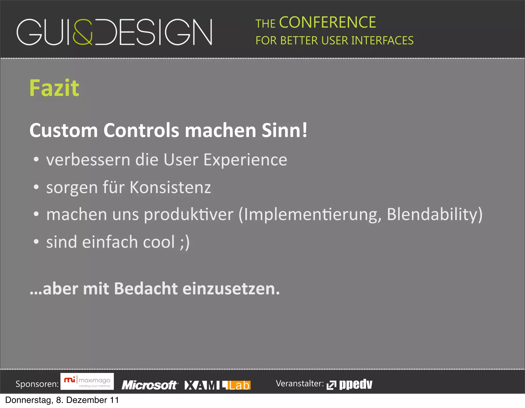 THE CONFERENCE
                                                                                                                                                         FOR BETTER USER INTERFACES





                 Fazit
                 Custom+Controls+machen+Sinn!
                    •       verbessern(die(User(Experience
                    •       sorgen(für(Konsistenz
                    •       machen(uns(produkPver((ImplemenPerung,(Blendability)
                    •       sind(einfach(cool(;)

                 …aber+mit+Bedacht+einzusetzen.







         Sponsoren:                                                                                                                                                  Veranstalter:
   Donnerstag, 8. Dezember 11
 