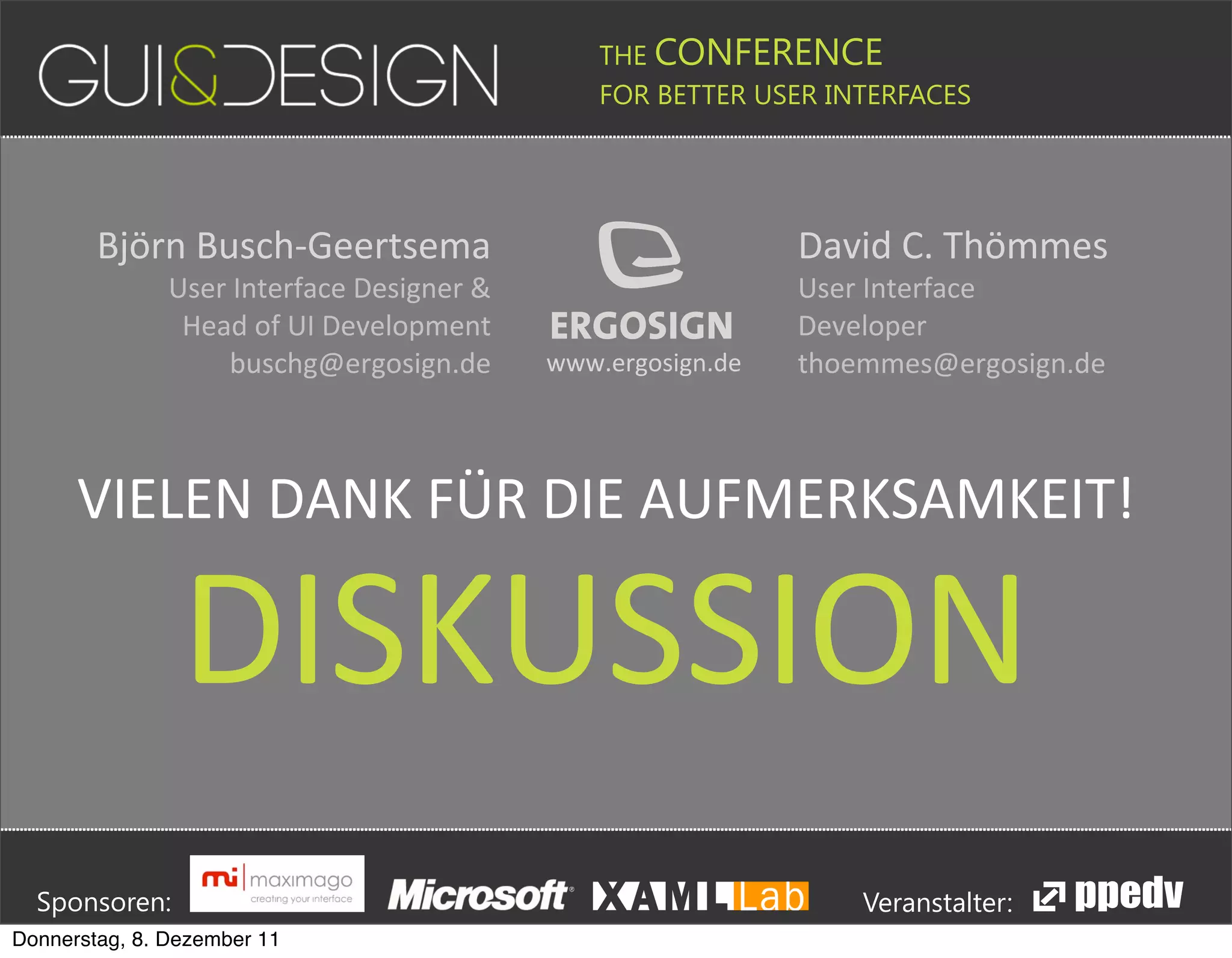 THE CONFERENCE
                                                                                                                                                         FOR BETTER USER INTERFACES





                         Björn#Busch,Geertsema                                                                                                                                                              David#C.#Thömmes
                                           User#Interface#Designer#&                                                                                                                                        User#Interface#
                                            Head#of#UI#Development                                                                                                                                          Developer
                                               buschg@ergosign.de                                                                           www.ergosign.de                                                 thoemmes@ergosign.de



                    VIELEN(DANK(FÜR(DIE(AUFMERKSAMKEIT!

                                              DISKUSSION





         Sponsoren:                                                                                                                                                                                                         Veranstalter:
   Donnerstag, 8. Dezember 11
 