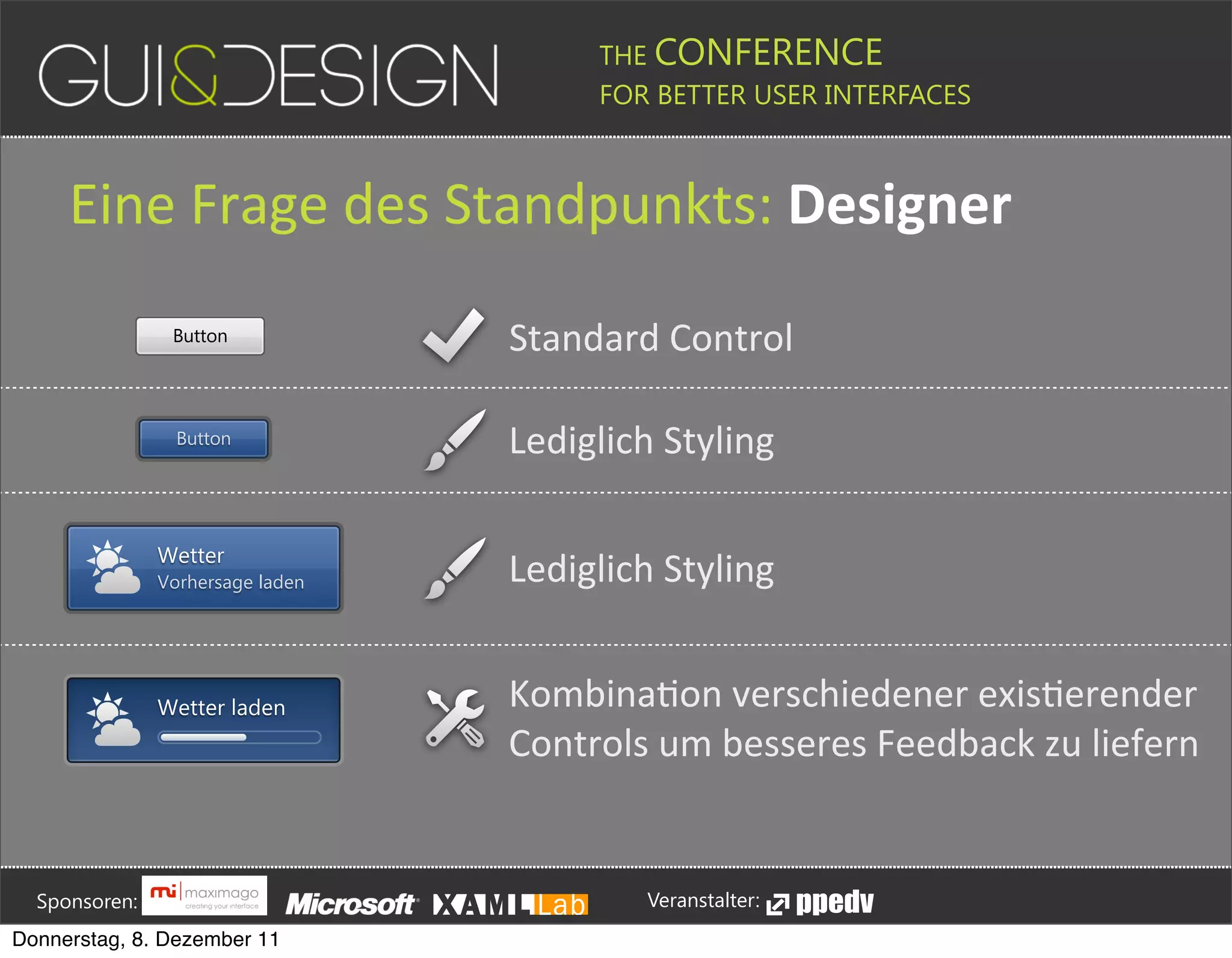 THE CONFERENCE
                                                                                                                                                         FOR BETTER USER INTERFACES





                  Eine(Frage(des(Standpunkts:+Designer
                                            Button                                                                                Standard#Control

                                             Button                                                                               Lediglich#Styling

                                        Wetter
                                        Vorhersage laden                                                                          Lediglich#Styling


                                        Wetter laden                                                                              KombinaJon#verschiedener#exisJerender
                                                                                                                                  Controls#um#besseres#Feedback#zu#liefern





         Sponsoren:                                                                                                                                                  Veranstalter:
   Donnerstag, 8. Dezember 11
 