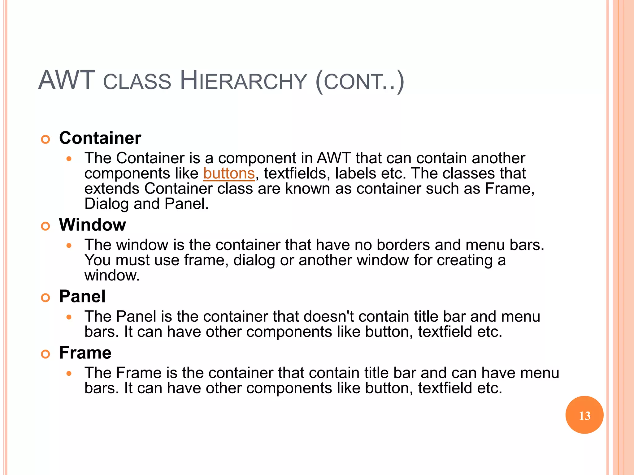 AWT CLASS HIERARCHY (CONT..)
13
 Container
 The Container is a component in AWT that can contain another
components like buttons, textfields, labels etc. The classes that
extends Container class are known as container such as Frame,
Dialog and Panel.
 Window
 The window is the container that have no borders and menu bars.
You must use frame, dialog or another window for creating a
window.
 Panel
 The Panel is the container that doesn't contain title bar and menu
bars. It can have other components like button, textfield etc.
 Frame
 The Frame is the container that contain title bar and can have menu
bars. It can have other components like button, textfield etc.
 