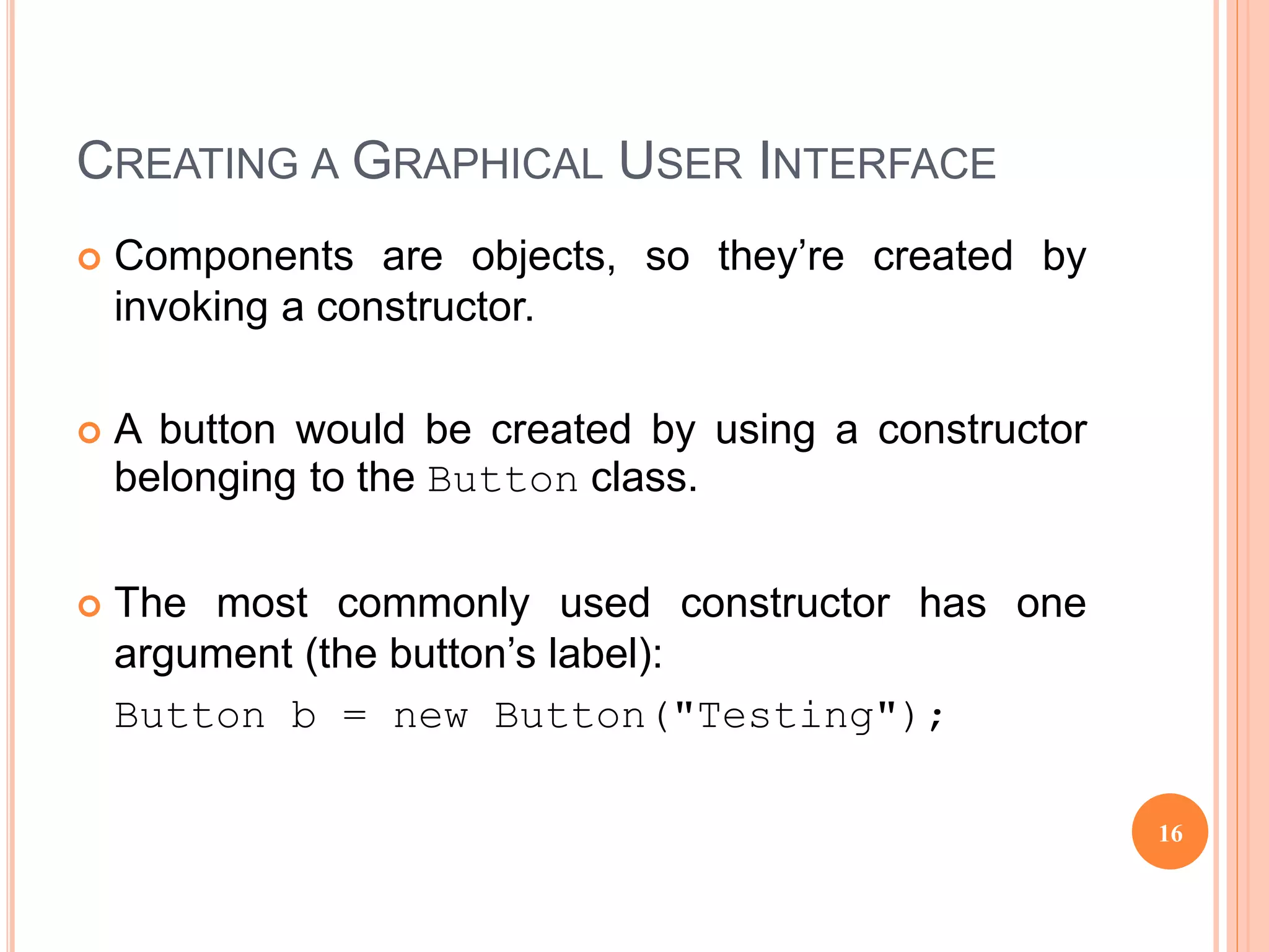 CREATING A GRAPHICAL USER INTERFACE
 Components are objects, so they’re created by
invoking a constructor.
 A button would be created by using a constructor
belonging to the Button class.
 The most commonly used constructor has one
argument (the button’s label):
Button b = new Button("Testing");
16
 