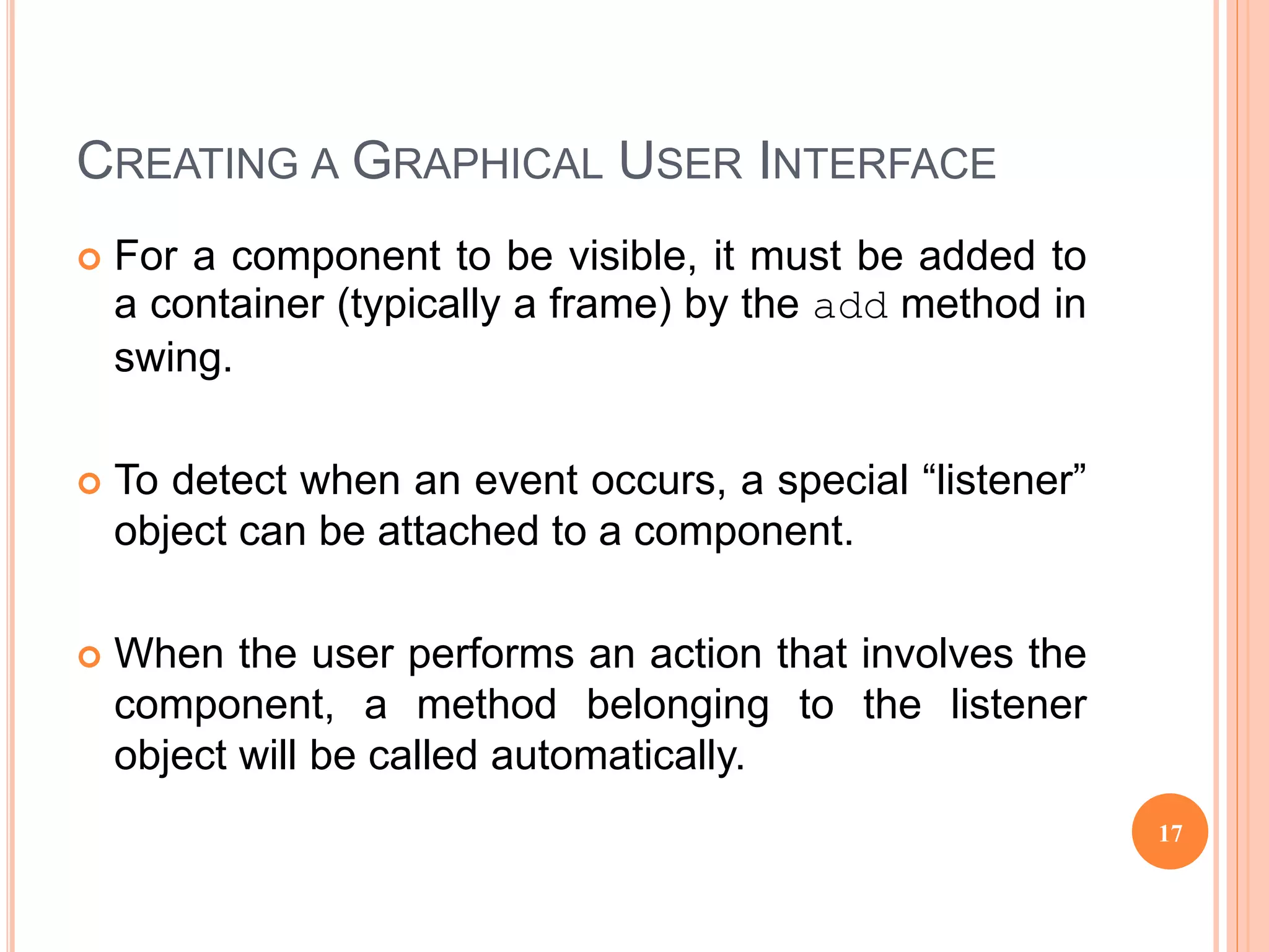 CREATING A GRAPHICAL USER INTERFACE
 For a component to be visible, it must be added to
a container (typically a frame) by the add method in
swing.
 To detect when an event occurs, a special “listener”
object can be attached to a component.
 When the user performs an action that involves the
component, a method belonging to the listener
object will be called automatically.
17
 