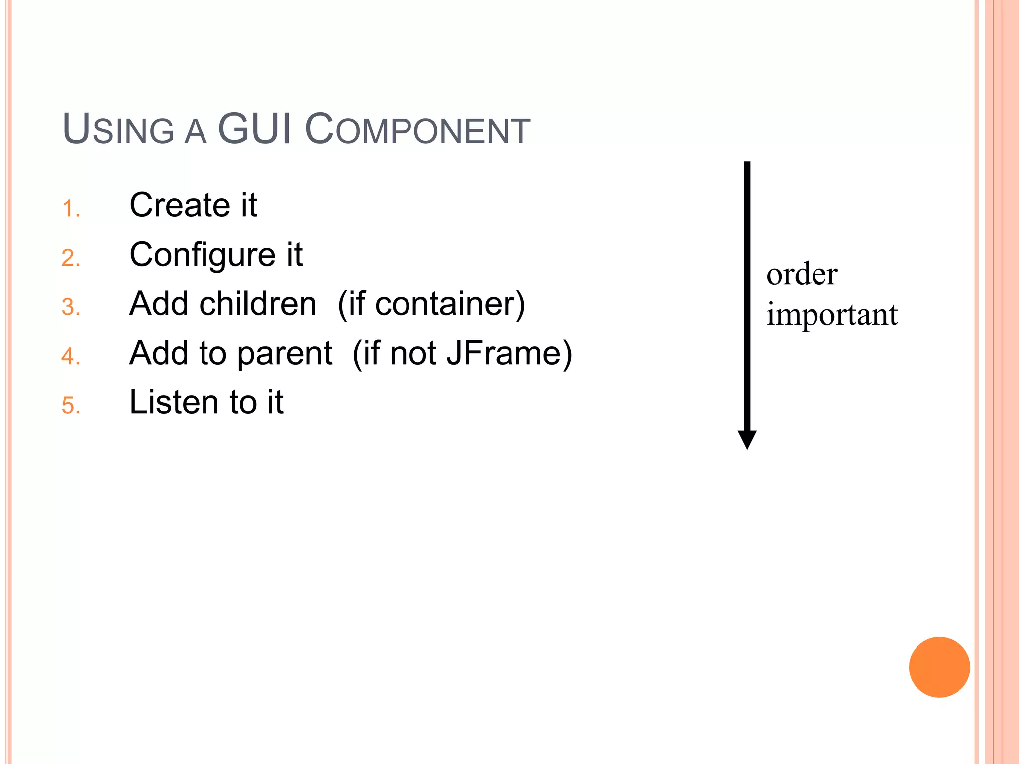 USING A GUI COMPONENT
1. Create it
2. Configure it
3. Add children (if container)
4. Add to parent (if not JFrame)
5. Listen to it
order
important
 