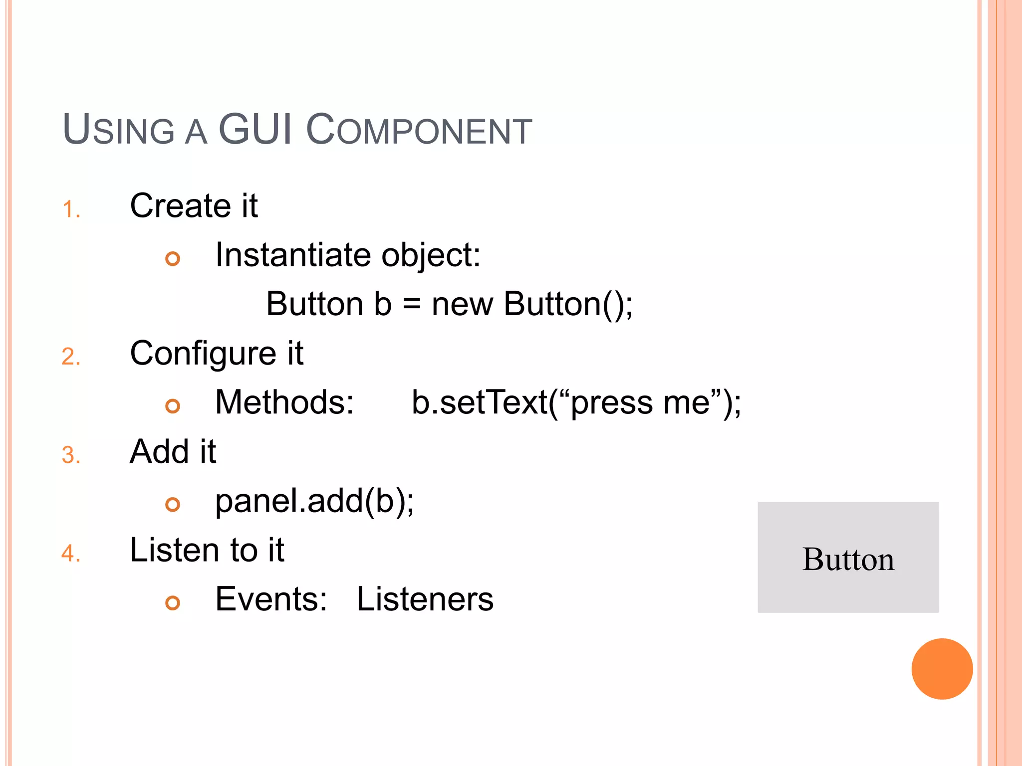 USING A GUI COMPONENT
1. Create it
 Instantiate object:
Button b = new Button();
2. Configure it
 Methods: b.setText(“press me”);
3. Add it
 panel.add(b);
4. Listen to it
 Events: Listeners
Button
 