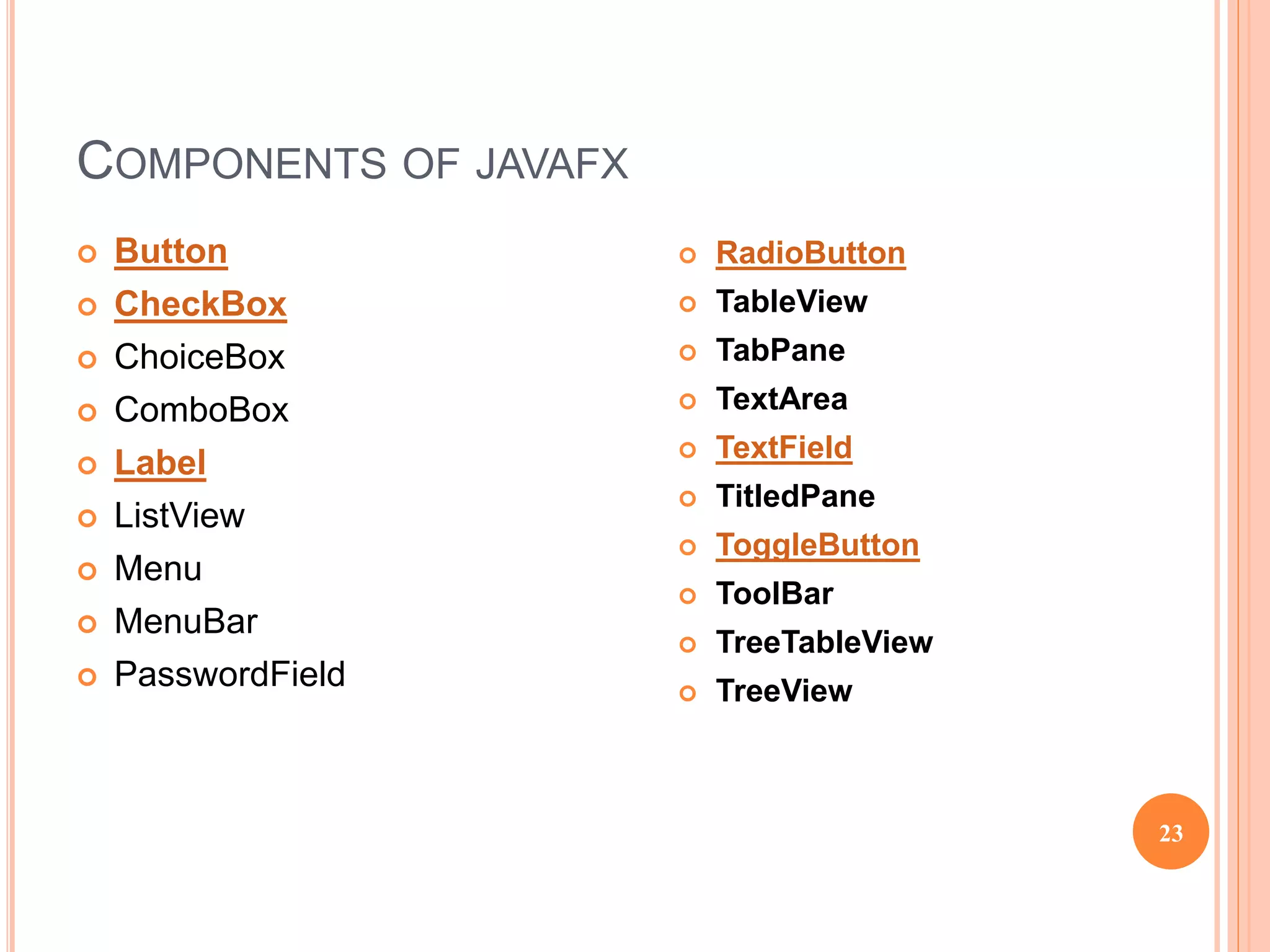 COMPONENTS OF JAVAFX
 Button
 CheckBox
 ChoiceBox
 ComboBox
 Label
 ListView
 Menu
 MenuBar
 PasswordField
23
 RadioButton
 TableView
 TabPane
 TextArea
 TextField
 TitledPane
 ToggleButton
 ToolBar
 TreeTableView
 TreeView
 