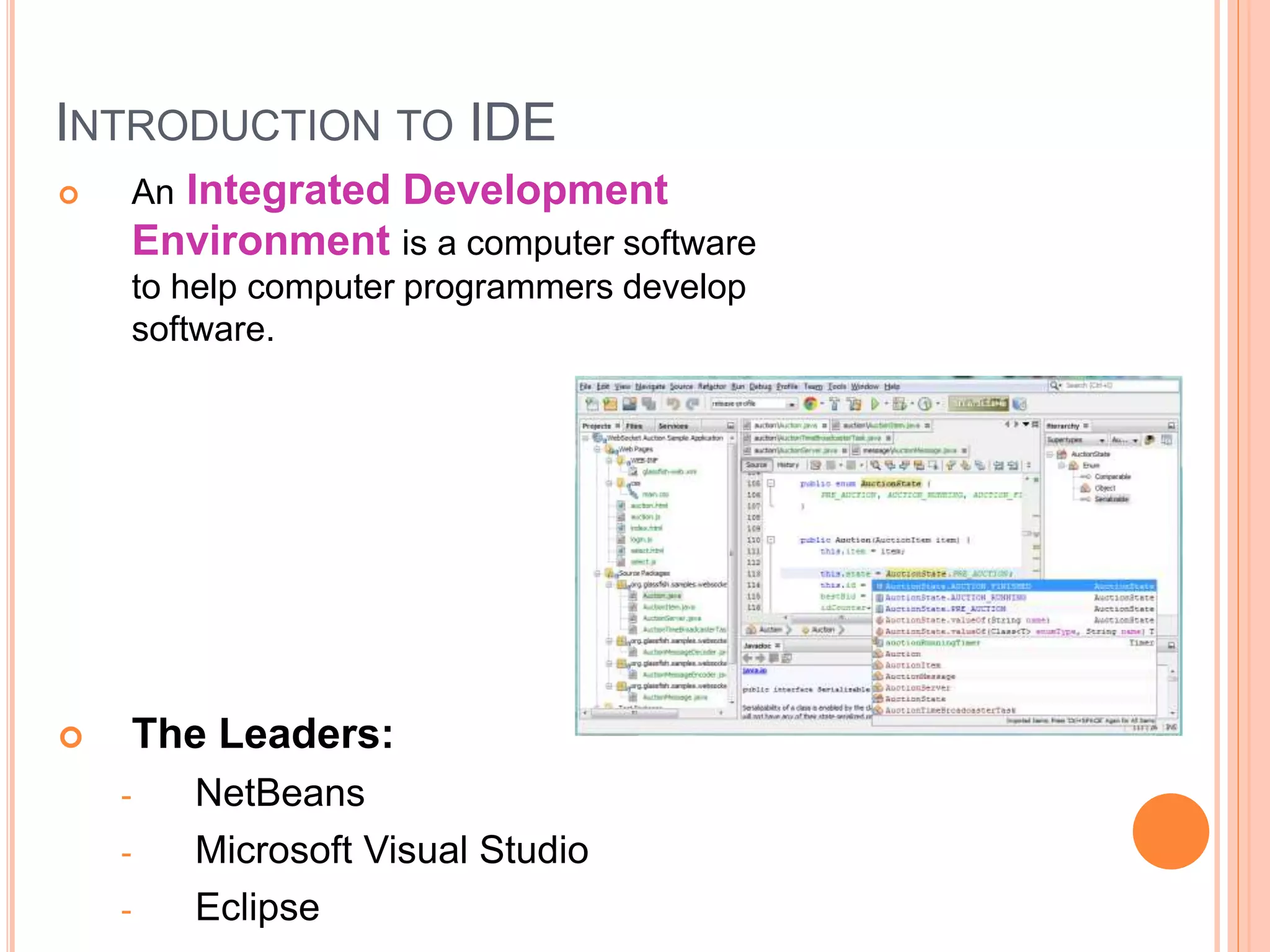 INTRODUCTION TO IDE
 An Integrated Development
Environment is a computer software
to help computer programmers develop
software.
 The Leaders:
- NetBeans
- Microsoft Visual Studio
- Eclipse
 