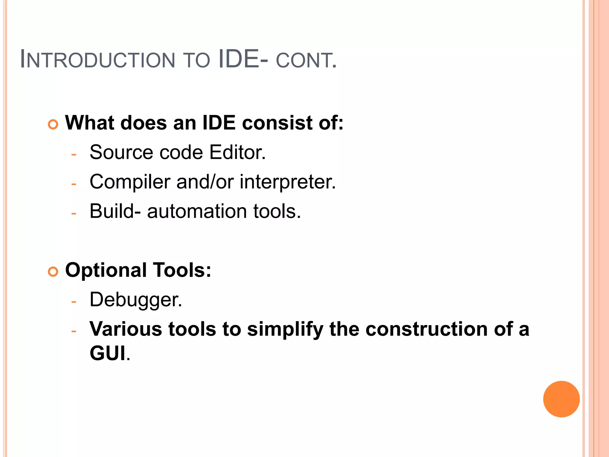 INTRODUCTION TO IDE- CONT.
 What does an IDE consist of:
- Source code Editor.
- Compiler and/or interpreter.
- Build- automation tools.
 Optional Tools:
- Debugger.
- Various tools to simplify the construction of a
GUI.
 