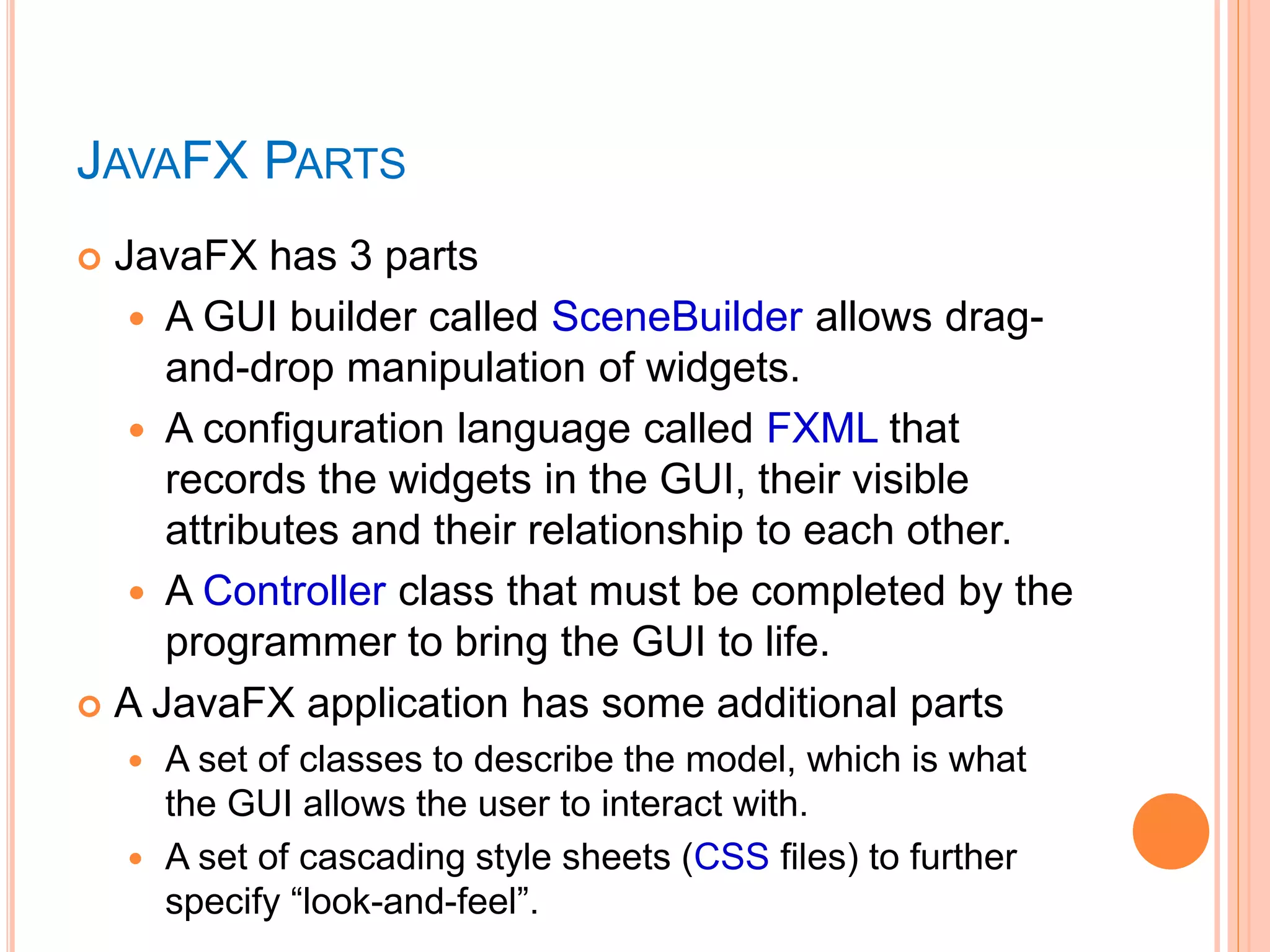  JavaFX has 3 parts
 A GUI builder called SceneBuilder allows drag-
and-drop manipulation of widgets.
 A configuration language called FXML that
records the widgets in the GUI, their visible
attributes and their relationship to each other.
 A Controller class that must be completed by the
programmer to bring the GUI to life.
 A JavaFX application has some additional parts
 A set of classes to describe the model, which is what
the GUI allows the user to interact with.
 A set of cascading style sheets (CSS files) to further
specify “look-and-feel”.
JAVAFX PARTS
 