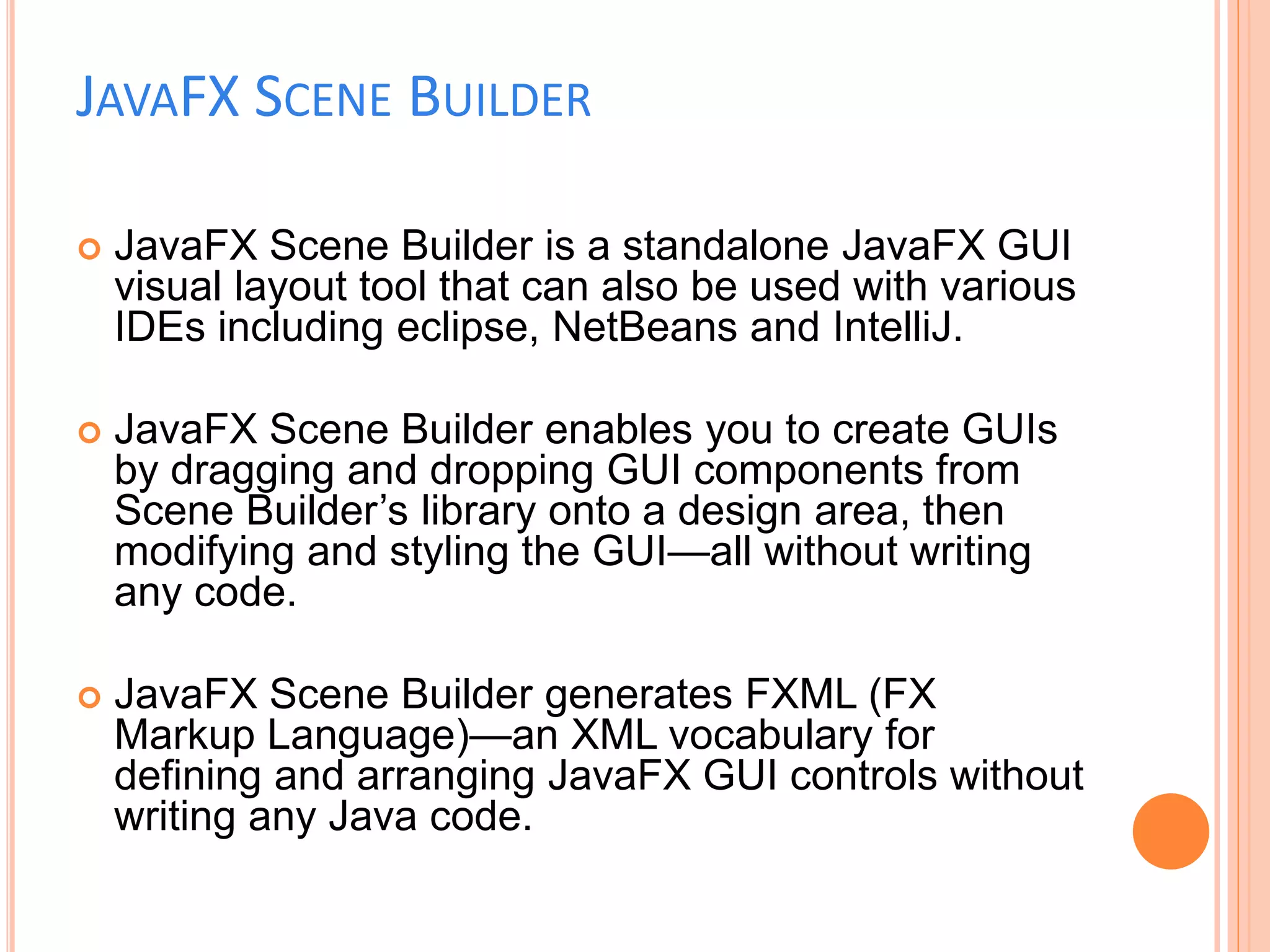 JAVAFX SCENE BUILDER
 JavaFX Scene Builder is a standalone JavaFX GUI
visual layout tool that can also be used with various
IDEs including eclipse, NetBeans and IntelliJ.
 JavaFX Scene Builder enables you to create GUIs
by dragging and dropping GUI components from
Scene Builder’s library onto a design area, then
modifying and styling the GUI—all without writing
any code.
 JavaFX Scene Builder generates FXML (FX
Markup Language)—an XML vocabulary for
defining and arranging JavaFX GUI controls without
writing any Java code.
 