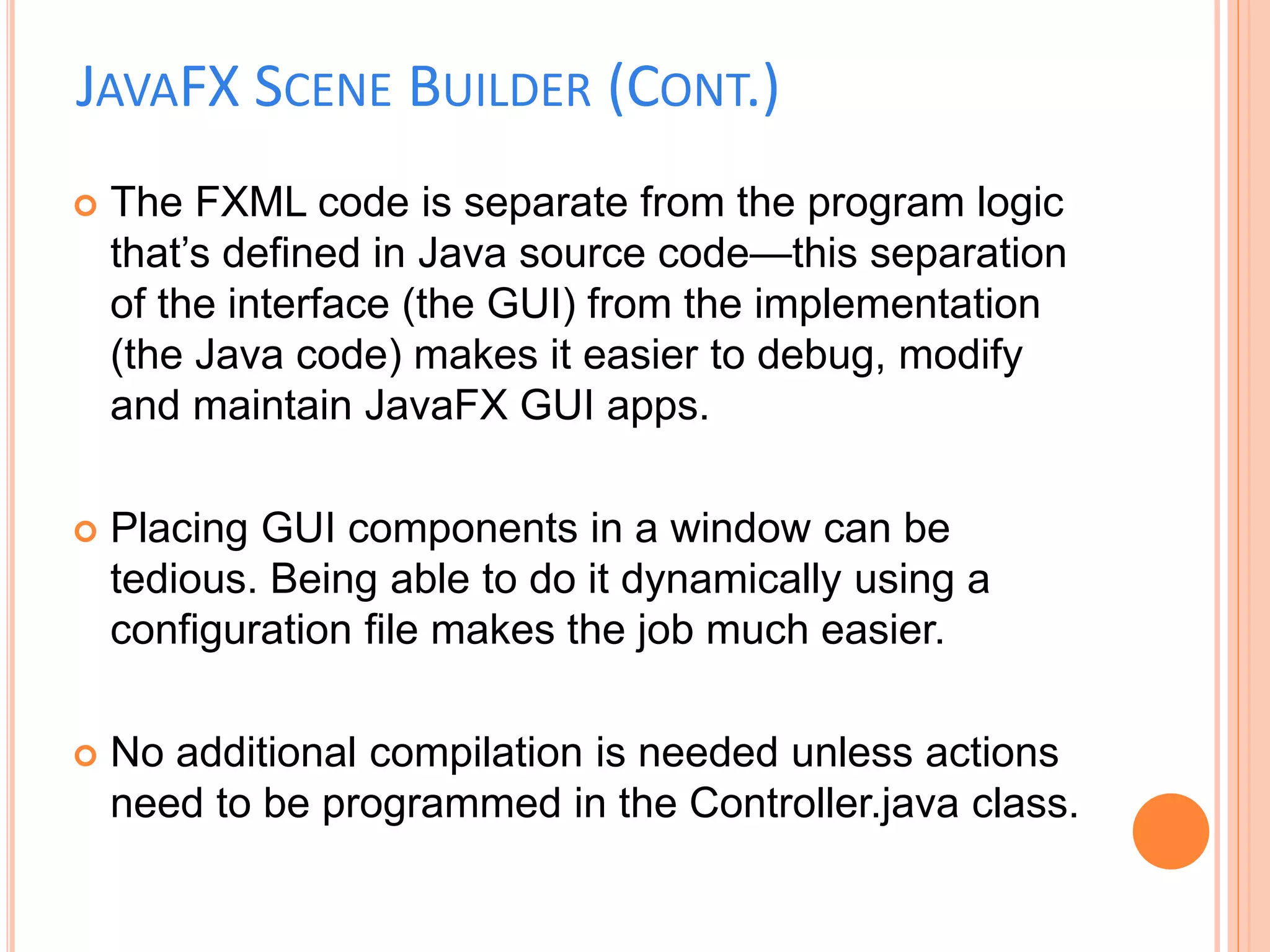JAVAFX SCENE BUILDER (CONT.)
 The FXML code is separate from the program logic
that’s defined in Java source code—this separation
of the interface (the GUI) from the implementation
(the Java code) makes it easier to debug, modify
and maintain JavaFX GUI apps.
 Placing GUI components in a window can be
tedious. Being able to do it dynamically using a
configuration file makes the job much easier.
 No additional compilation is needed unless actions
need to be programmed in the Controller.java class.
 