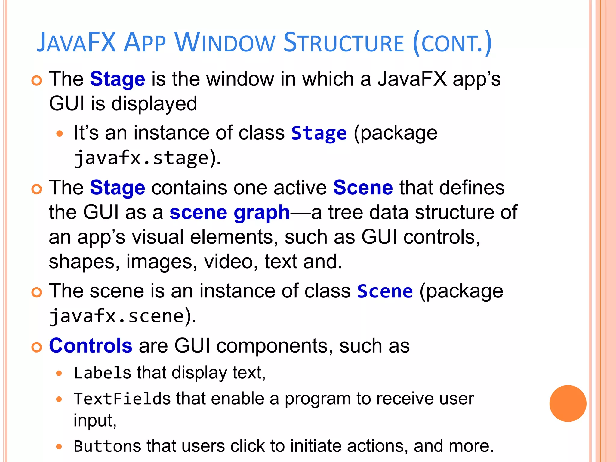 JAVAFX APP WINDOW STRUCTURE (CONT.)
 The Stage is the window in which a JavaFX app’s
GUI is displayed
 It’s an instance of class Stage (package
javafx.stage).
 The Stage contains one active Scene that defines
the GUI as a scene graph—a tree data structure of
an app’s visual elements, such as GUI controls,
shapes, images, video, text and.
 The scene is an instance of class Scene (package
javafx.scene).
 Controls are GUI components, such as
 Labels that display text,
 TextFields that enable a program to receive user
input,
 Buttons that users click to initiate actions, and more.
 