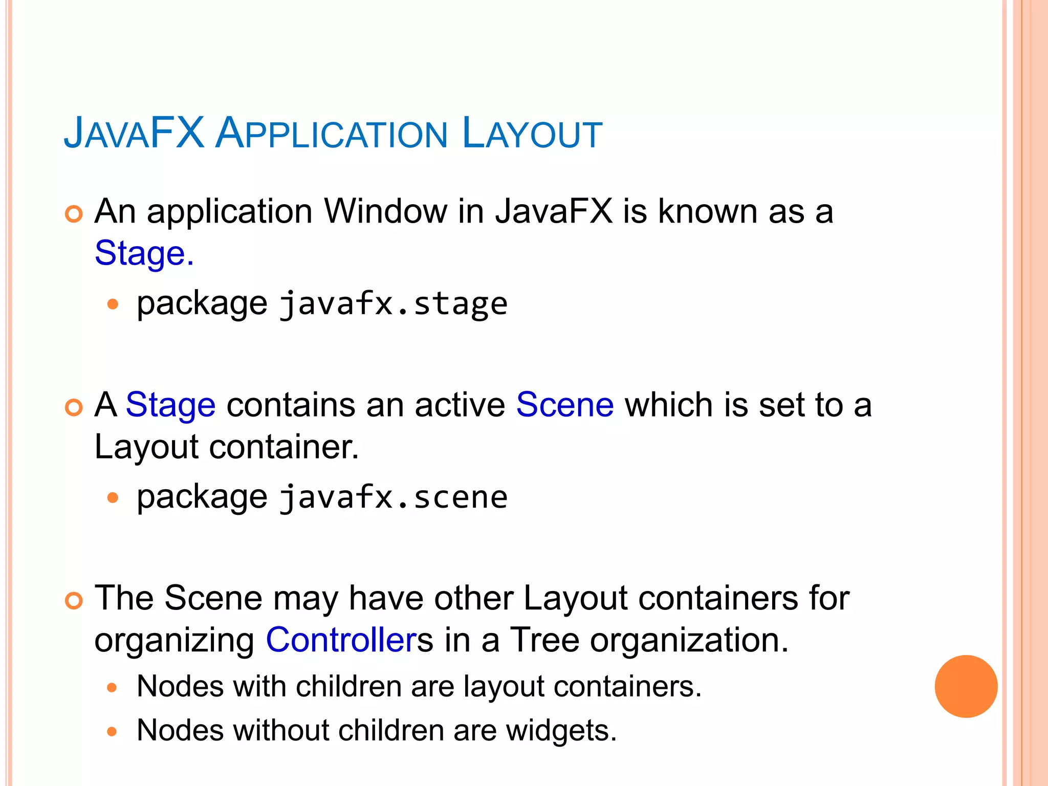  An application Window in JavaFX is known as a
Stage.
 package javafx.stage
 A Stage contains an active Scene which is set to a
Layout container.
 package javafx.scene
 The Scene may have other Layout containers for
organizing Controllers in a Tree organization.
 Nodes with children are layout containers.
 Nodes without children are widgets.
JAVAFX APPLICATION LAYOUT
 