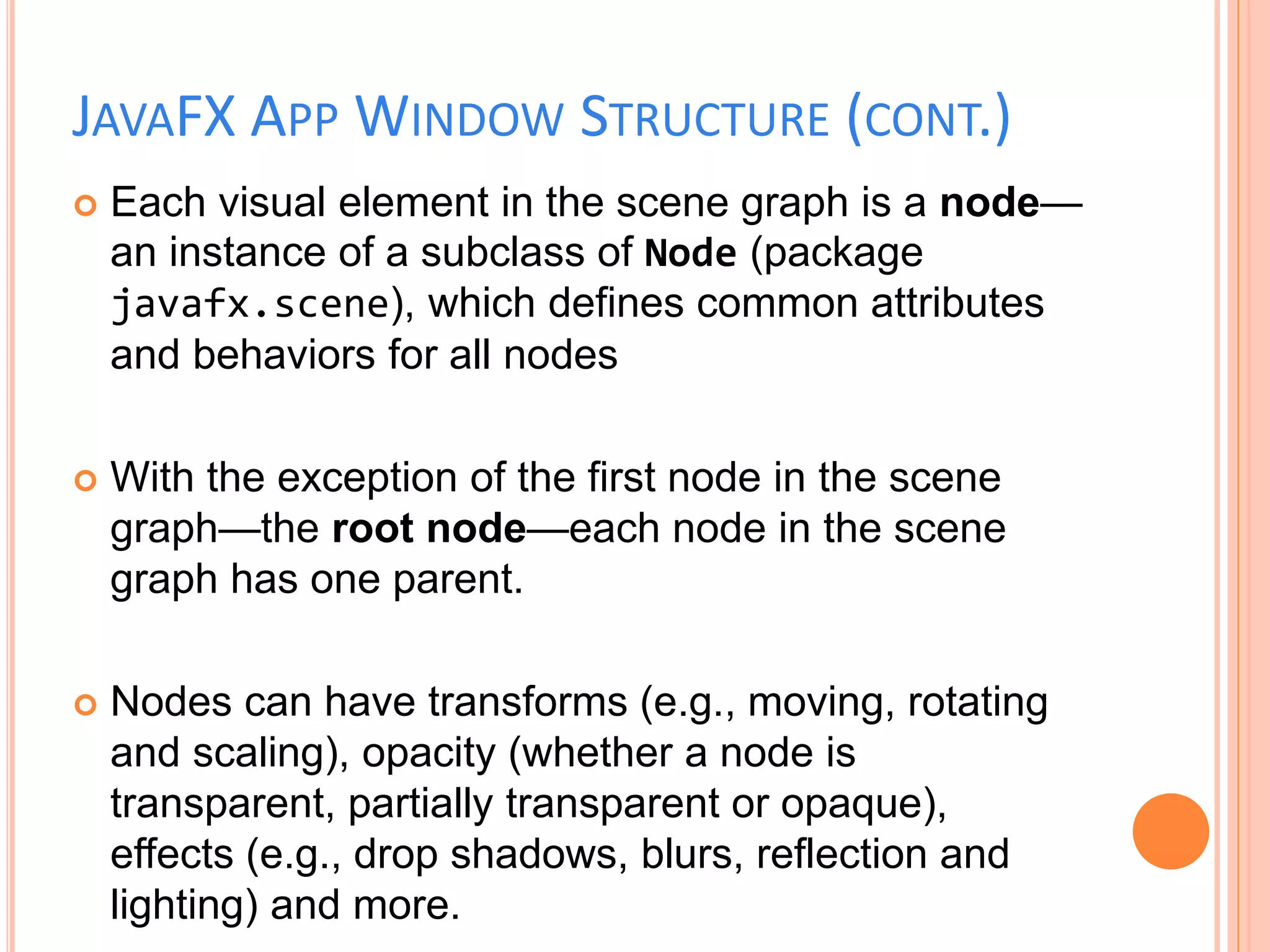 JAVAFX APP WINDOW STRUCTURE (CONT.)
 Each visual element in the scene graph is a node—
an instance of a subclass of Node (package
javafx.scene), which defines common attributes
and behaviors for all nodes
 With the exception of the first node in the scene
graph—the root node—each node in the scene
graph has one parent.
 Nodes can have transforms (e.g., moving, rotating
and scaling), opacity (whether a node is
transparent, partially transparent or opaque),
effects (e.g., drop shadows, blurs, reflection and
lighting) and more.
 