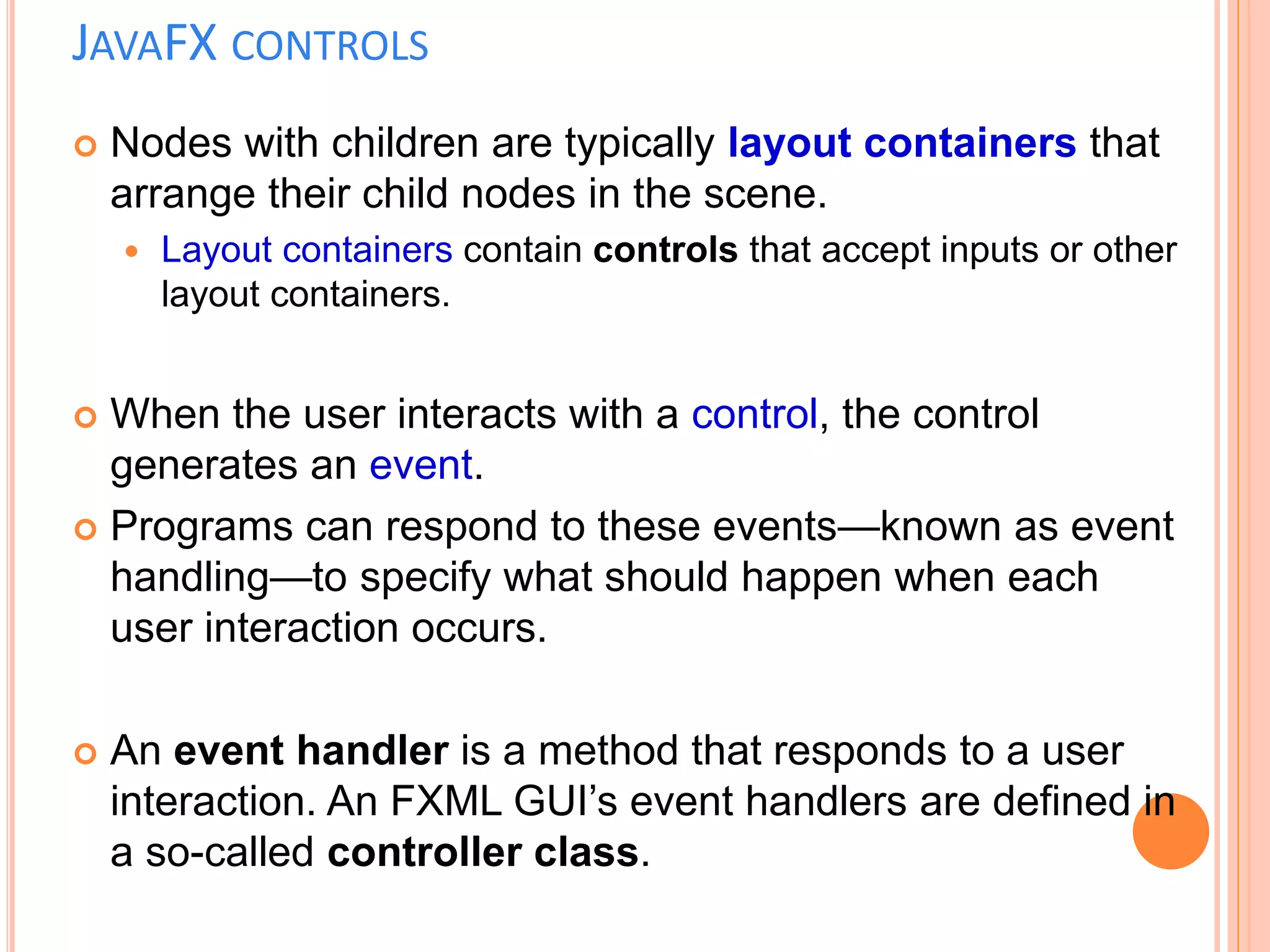JAVAFX CONTROLS
 Nodes with children are typically layout containers that
arrange their child nodes in the scene.
 Layout containers contain controls that accept inputs or other
layout containers.
 When the user interacts with a control, the control
generates an event.
 Programs can respond to these events—known as event
handling—to specify what should happen when each
user interaction occurs.
 An event handler is a method that responds to a user
interaction. An FXML GUI’s event handlers are defined in
a so-called controller class.
 