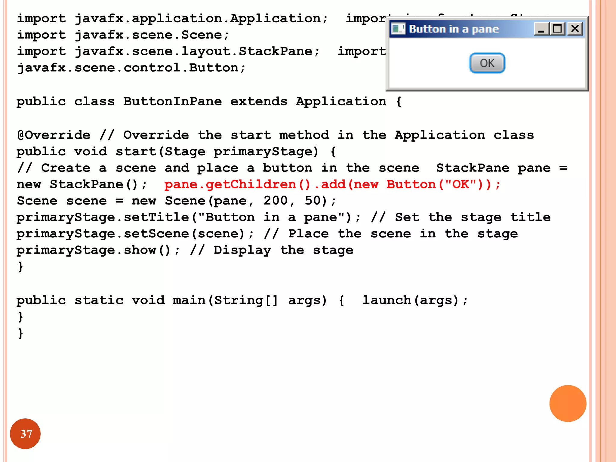 import javafx.application.Application; import javafx.stage.Stage;
import javafx.scene.Scene;
import javafx.scene.layout.StackPane; import
javafx.scene.control.Button;
public class ButtonInPane extends Application {
@Override // Override the start method in the Application class
public void start(Stage primaryStage) {
// Create a scene and place a button in the scene StackPane pane =
new StackPane(); pane.getChildren().add(new Button("OK"));
Scene scene = new Scene(pane, 200, 50);
primaryStage.setTitle("Button in a pane"); // Set the stage title
primaryStage.setScene(scene); // Place the scene in the stage
primaryStage.show(); // Display the stage
}
public static void main(String[] args) { launch(args);
}
}
37
 