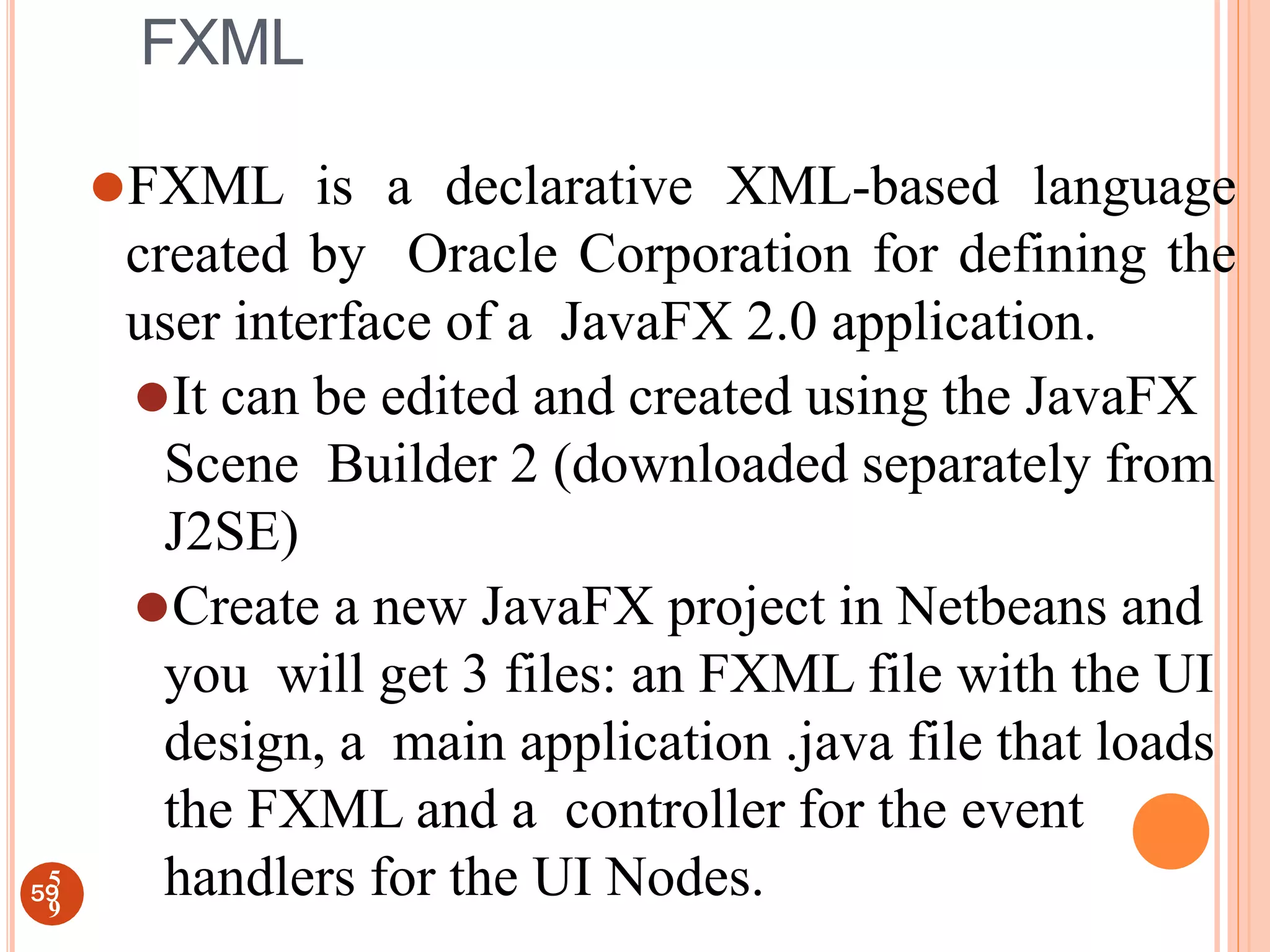 FXML
⚫FXML is a declarative XML-based language
created by Oracle Corporation for defining the
user interface of a JavaFX 2.0 application.
⚫It can be edited and created using the JavaFX
Scene Builder 2 (downloaded separately from
J2SE)
⚫Create a new JavaFX project in Netbeans and
you will get 3 files: an FXML file with the UI
design, a main application .java file that loads
the FXML and a controller for the event
handlers for the UI Nodes.
59
5
9
 