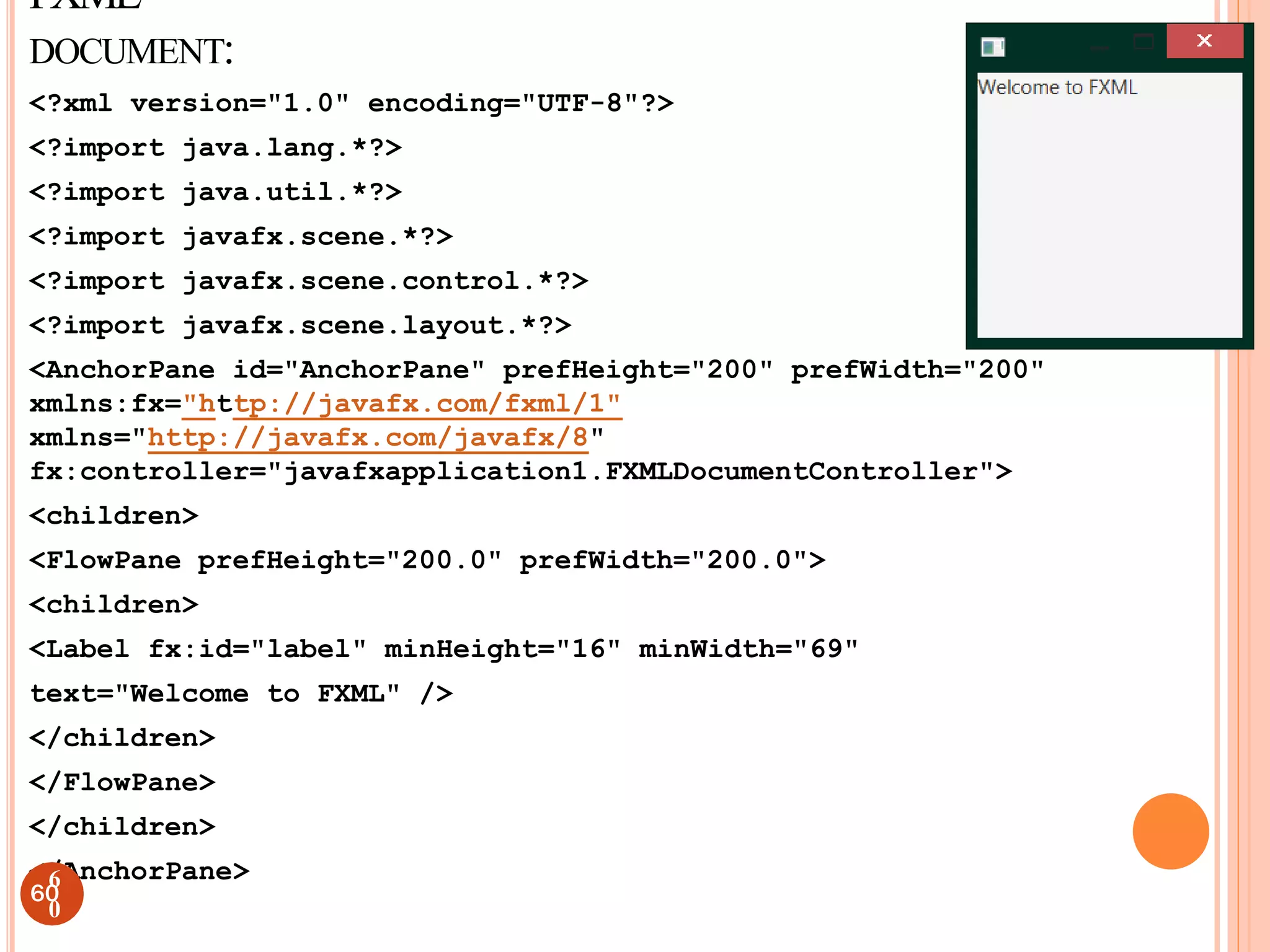 FXML
DOCUMENT:
<?xml version="1.0" encoding="UTF-8"?>
<?import java.lang.*?>
<?import java.util.*?>
<?import javafx.scene.*?>
<?import javafx.scene.control.*?>
<?import javafx.scene.layout.*?>
<AnchorPane id="AnchorPane" prefHeight="200" prefWidth="200"
xmlns:fx="http://javafx.com/fxml/1"
xmlns="http://javafx.com/javafx/8"
fx:controller="javafxapplication1.FXMLDocumentController">
<children>
<FlowPane prefHeight="200.0" prefWidth="200.0">
<children>
<Label fx:id="label" minHeight="16" minWidth="69"
text="Welcome to FXML" />
</children>
</FlowPane>
</children>
</AnchorPane>
60
6
0
 