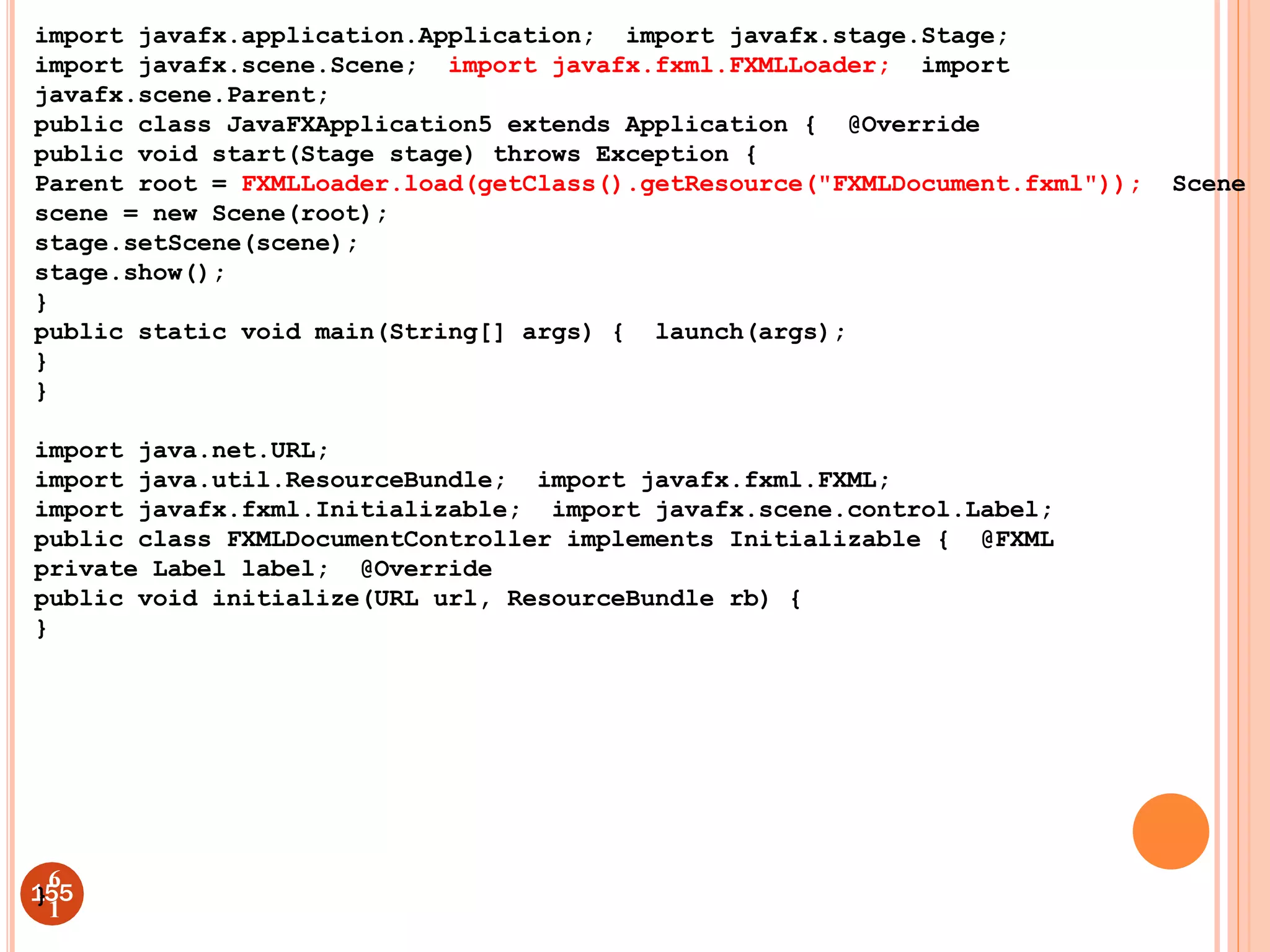 import javafx.application.Application; import javafx.stage.Stage;
import javafx.scene.Scene; import javafx.fxml.FXMLLoader; import
javafx.scene.Parent;
public class JavaFXApplication5 extends Application { @Override
public void start(Stage stage) throws Exception {
Parent root = FXMLLoader.load(getClass().getResource("FXMLDocument.fxml")); Scene
scene = new Scene(root);
stage.setScene(scene);
stage.show();
}
public static void main(String[] args) { launch(args);
}
}
import java.net.URL;
import java.util.ResourceBundle; import javafx.fxml.FXML;
import javafx.fxml.Initializable; import javafx.scene.control.Label;
public class FXMLDocumentController implements Initializable { @FXML
private Label label; @Override
public void initialize(URL url, ResourceBundle rb) {
}
1
}55
6
1
 